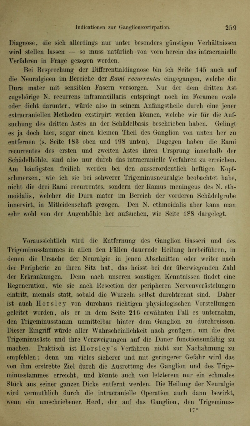 Diagnose, die sich allerdings nur unter besonders günstigen Verhâltnissen wird stellen lassen — so muss natürlich von vorn herein das intracranielle Verfahren in Frage gezogen werden. Bei Besprechung der Differentialdiagnose bin ich Seite 145 auch auf die Neuralgieen im Bereiche der Rami récurrentes eingegangen, welche die Dura mater mit sensiblen Fasern versorgen. Nur der dem dritten Ast zugehôrige N. recurrens inframaxillaris entspringt noch im Foramen ovale oder dicht darunter, würde also in seinem Anfangstheile durcli eine jener extracraniellen Methoden exstirpirt werden kônnen, welche wir für die Auf- sucbung des dritten Astes an der Schàdelbasis beschrieben baben. Gelingt es ja docb hier, sogar einen kleinen Theil des Ganglion von unten her zu entfemen (s. Seite 183 oben und 198 unten). Dagegen haben die Rami récurrentes des ersten und zweiten Astes ihren Ursprung innerhalb der Schâdelhôhle, sind also nur durch das intracranielle Verfahren zu erreichen. Am hâufigsten freilich werden bei den ausserordentlich heftigen Kopf- schmerzen, wie ich sie bei schwerer Trigeminusneuralgie beobachtet habe, nicht die drei Rami récurrentes, sondern der Ramus meningeus des N. eth- moidalis, welcher die Dura mater im Bereich der vorderen Schâdelgrube innervirt, in Mitleidenschaft gezogen. Den N. ethmoidalis aber kann man sehr wohl von der Augenhohle her aufsuchen, wie Seite 188 dargelegt. Voraussichtlich wird die Entfemung des Ganglion Gasseri und des Trigeminusstammes in allen den Fàllen dauemde Heilung herbeiführen, in denen die Ursache der Neuralgie in jenen Abschnitten oder weiter nach der Peripherie zu ihren Sitz hat, das heisst bei der überwiegenden Zabi der Erkrankungen. Denn nach unseren sonstigen Kenntnissen fîndet eine Régénération, wie sie nach Resection der peripheren Nervenverâstelungen eintritt, niemals statt, sobald die Wurzeln selbst durchtrennt sind. Daher ist auch Horsley von durchaus richtigen physiologischen Vorstellungen geleitet worden, al s er in dem Seite 216 erwâhnten Fall es unternahm, den Trigeminusstamm unmittelbar hinter dem Ganglion zu durchreissen. Dieser Eingriff würde aller Wahrscheinlichkeit nach genügen, um die drei Trigeminusâste und ihre Verzweigungen auf die Dauer functionsunfàhig zu machen. Praktisch ist Horsley’s Verfahren nicht zur Nachahmung zu empfehlen; denn um vieles sicherer und mit geringerer Gefahr wird das von ihm erstrebte Ziel durch die Ausrottung des Ganglion und des Trige- minusstammes erreicht, und kônnte auch von letzterem nur ein schmales Stück aus seiner ganzen Dicke entfemt werden. Die Heilung der Neuralgie wird vermuthlich durch die intracranielle Operation auch dann bewirkt, wenn ein umschriebener. Herd, der auf das Ganglion, den Trigeminus- 17*