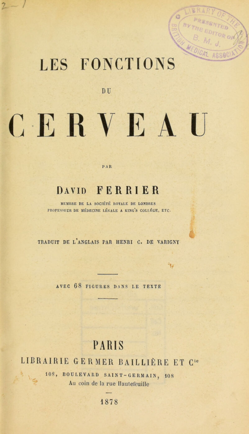 ? - / mmw- LES FONCTIONS DU C-ERVE A U PAR David FERRIER MEMBRE DE LA SOCIETK ROYALE DE LONDRES TROFESSECR DE MEDECINE LEGALE A KING’S COLLEGE, ETC- 4 TRADUIT DE l’aNGLAIS PAR HENRI C. DE VARIGNY AVEC 68 FIGURES DANS LE TEXTE PARIS LIBRA!RIE GERMER BAILLIERE ET C1* 10S, DOULEVARD SAINT-GERMAIN, 108 Au coin de la rue Haulefeuille 1878