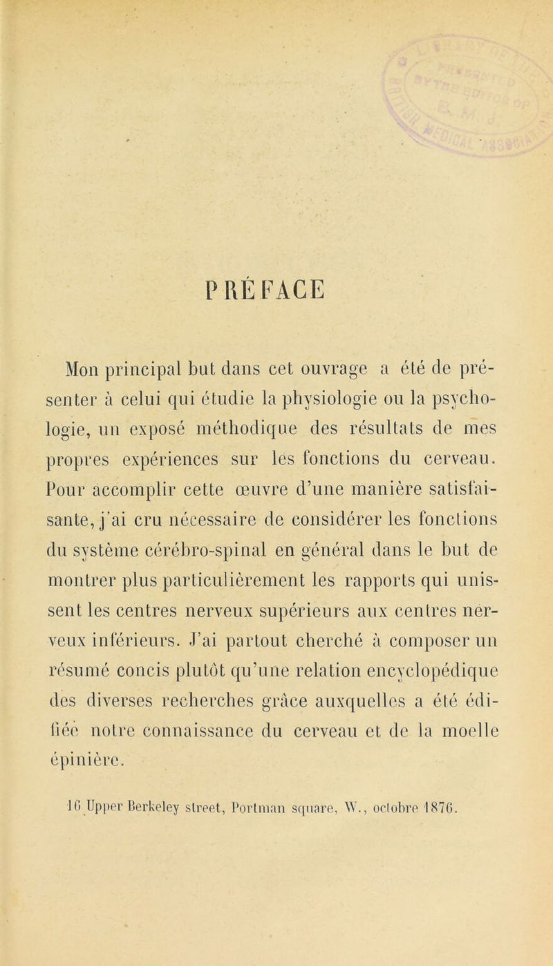 PREFACE Mon principal but dans cet ouvrage a ete de pre- senter a celui qui etudie la physiologie on la psycho- logy, nn expose methodique des resultats de mes propres experiences sur les fonctions du cerveau. Pour accomplir cette oeuvre d’une maniere satisfai- sanle, j’ai cru necessaire de considerer les fonctions du svsteme cerebro-spinal en general dans le but de montrer plus particulierement les rapports qui unis- sent les centres nerveux superieurs aux centres ner- veux inferieurs. J’ai partout chercbe a composer un resume concis plutdt qu’une relation encyclopedique des diverses recherches grace auxquellcs a ete edi- liec noire connaissance du cerveau et de la moelle epinierc. 1G Upper Berkeley street, Portman scpiare, W., oclobre 187G.