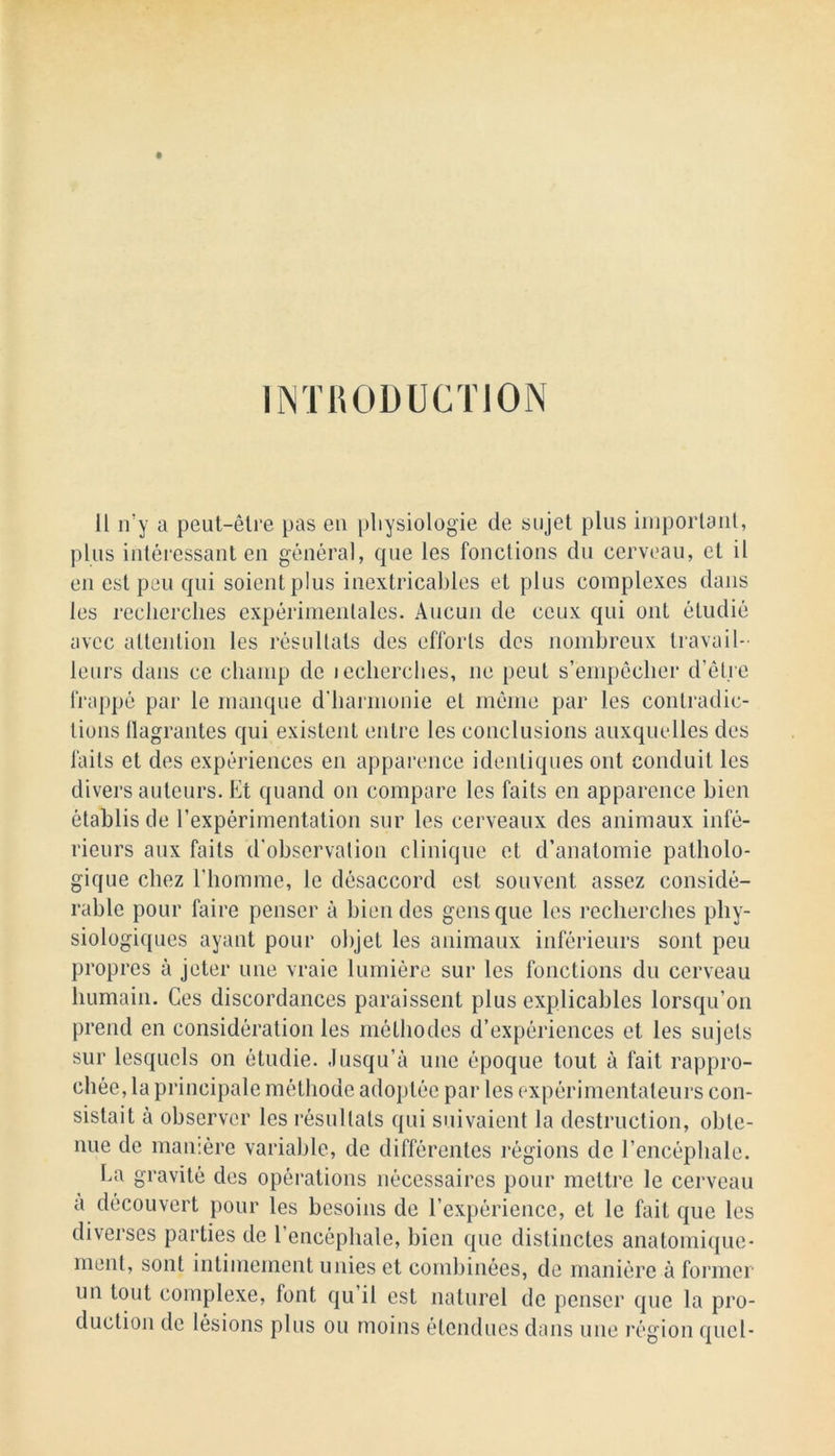 11 if y a peut-etre pas en pliysiologie de sujet plus important, plus interessant en general, que les fonctions du cerveau, et il en esl peu qui soientplus inextricables et plus complexes dans les reclierclies experimenlales. Aucun de ccux qui out eludie avcc attention les resultats des efforts des nombreux travail- leurs dans ce champ de lecherches, ne peut s’ernpeclier d’etre frappe par le manque d’harmonie et memo par les contradic- tions llagrantes qui existent entre les conclusions auxquellcs des faits et des experiences en apparence idenliques out conduit les divers auteurs. Et quand on compare les faits en apparence bien etablis tie l’experimentation sur les cerveaux des animaux infe- rieurs aux faits d'observation clinique et d’anatomie patholo- gique chez Ehomme, le disaccord est souvent assez conside- rable pour faire penser a bien des gens que les reclierclies phy- siologiques ayant pour objet les animaux inferieurs soul peu propres a jeter une vraie lumiere sur les fonctions du cerveau liumain. Ces discordances paraissent plus explicables lorsqu’on prend en consideration les metliodes d’experiences et les sujels sur lesqucls on etuclie. Jusqu’a une epoque tout a fait rappro- chee, la principale methocle adoptee par les experimentaleurs con- sistait a observer les resultats qui suivaient la destruction, obte- nue de mamerc variable, de differentes regions do l’encepliale. La gravite des operations necessaires pour mettre le cerveau a decouvert pour les besoins de l’experiencc, et le fait que les diverses parties de l’encephale, bien que distinctes anatomique- ment, sont intimement unies et combinees, de maniere a former un tout complexe, font qu’il est naturel de penser que la pro- duction de lesions plus ou moins etendues dans une region quel-