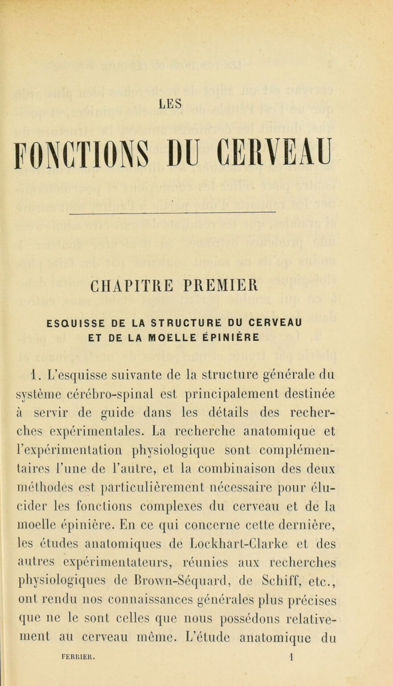 LES CHAPITRE PREMIER ESQUISSE DE LA STRUCTURE DU CERVEAU ET DE LA MOELLE EPINIERE 1. L’esquisse suivante de la structure generale du svsteme cerebro-spinal est principalement destinee a servir de guide dans les details des recher- ches experimentales. La recherche anatomique et Pexperimentation physiologique sont complemen- taires l’une de Pautre, et la combinaison des deux methodes est particulierement necessaire pour elu- cider les fonctions complexes du cerveau et de la moelle epiniere. En ce qui concerne cette derniere, les etudes anatomiques de Lockhart-Clarke et des autres expcrimentateurs, reunies aux recbercbes physiologiques de Brown-Sequard, de Sell iff, etc., out rendu nos connaissances generales plus precises que nc le sont celles que nous possedons relative- ment au cerveau meme. L’etude anatomique du l FKRPilEK.