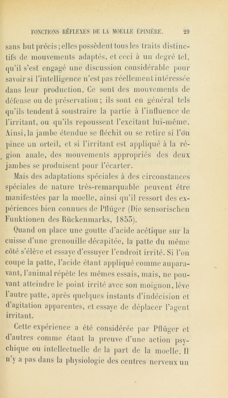 sans but precis; dies possedenttousles trails distinc- tifs de mouvements adaptes, ct ccci a un degre tel, qu’il s’est engage une discussion considerable pour savoirsi l’intelligenCe n’estpas reellementinteressec dans leur production. Ge soul des mouvements de defense on de preservation; ils sont cn general tcls qu’ils tendent a soustraire la partie a l’influence de l’irritant, ou qu’ils repoussent 1’excitant lui-meme. Ainsi,la jambe etendue se flechit ou sc retire si 1’o‘n pince un orteil, et si I’irritant est applique a la re- gion anale, des mouvements appropries dcs deux jambes se produisent pour l’ecarter. Mais des adaptations speciales a des circonstances speciales de nature tres-remarquable peuvent etre manifestoes par la moelle, ainsi qu’il ressort des ex- periences bien connucs de Piluger (Die sensorischen Funktionen des Ruckenmarks, 1855). Quand on place une gontte d’acide acetique sur la cuissc d’une grcnouillc decapitec, la patte du memo cote s’eleve et essave d’essuver l’endroit irrite. Si 1’on coupe la patte, 1’acide etant applique comme aupara- vant, l’animal repete les memes essais, mais, nc pou- vant atteindre le point irrite avee son moignon, levc 1’autre patte, apres quelques instants d’indecision et d agitation apparentes, ct essaye de deplacer l’agent irritant. Cette experience a etc consideree par Pfliiger et dautres comme etant la preuve d’une action psy- chique ou intellectuelle de la part de la moelle. 11 n y a pas dans la physiologic dcs centres nerveux un