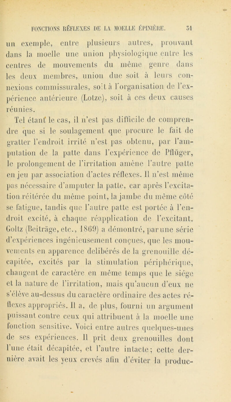 mi exemple, entre plusieurs autres, prouvant dans la moelle line union plivsiologique enlre les centres de mouvements du meme genre dans les deux membres, union due suit a leu is con- nexions commissurales, soil a l'organisation de Tex- perience anterieure (Lotze), soil a ces deux causes reunies. Tel etant* le cas, il 11’est pas difficile de com pren- dre que si le soulagement que procure le fait de gratter l’endroit irrite n’est pas obtenu, par Tam- putation de la patte dans Tcxperience de Pfluger, le prolongement de Tirritation anienc l’autre patte en jeu par association d’actes reflexes. 11 n’est meme pas necessaire d’amputer la patte, car apres Texcita- tion reiteree du meme point, la jambe du meme cote se fatigue, tandis que Tautre patte est portee a Ten- droit excite, a chaque reapplication de Texcitant. Goltz (Reitrage, etc., 1809) a demontre, parune serie d’experienccs ingenieusemcnt concues, que les mou- vcments en apparence deliberes de la grenouille de- capitee, excites par la stimulation peripherique, changent de caractere en meme temps que le siege et la nature de Tirritation, mais qiTaucun d’eux lie s’eleve au-dessus du caractere ordinaire des aetes re- flexes appropries. 11 a, de plus, fourni un argument puissant contre ceux qui attribuent a la moelle une function sensitive. Voici entre autres quelques-unes de scs experiences. 11 prit deux grenouilles dont Tune etait decapitee, et Tautre intacte; cette der- niere avait les yeux creves afin d’eviter la produc-