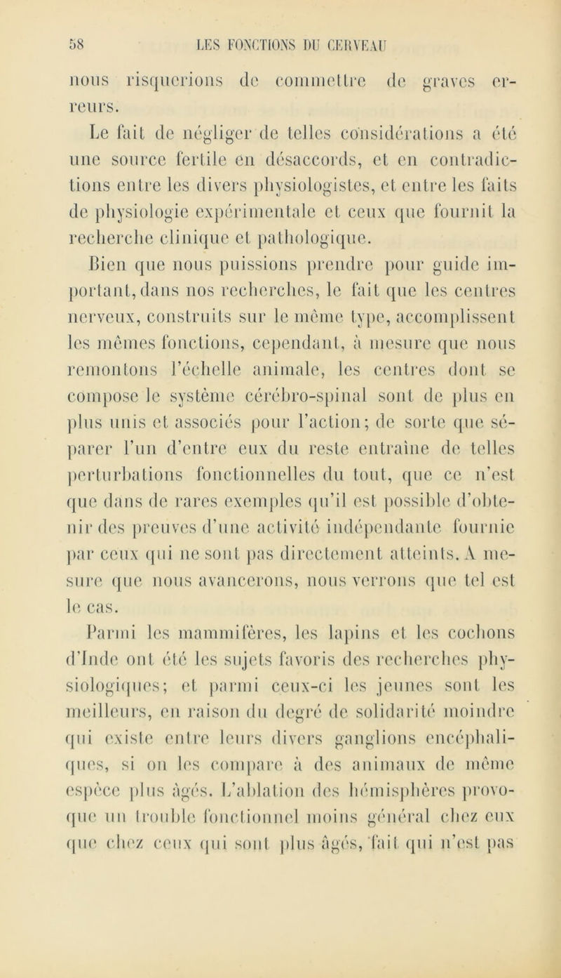 nous risqucrions dc commetlre de graves er- reurs. Le fait de negligcr de telles considerations a etc une source fertile en disaccords, et en contradic- tions entre les divers pliysiologistes, et entre les fa its dc physiologic experiinentale et ceux que fournit la recherche clinique et pathologique. Bien que nous puissions prendre pour guide im- portant, dans nos recherches, le fait que les centres nerveux, construits sur le meme type, accomplissent les menies fonctions, cependant, a mesure que nous remontons l’echelle animale, les centres dont se compose le systeme cerebro-spinal sont de plus en ])lus unis et associes pour Faction; de sorte que se- parer 1’un d’entre eux du reste entraine de telles perturbations fonctionnelles du tout, que ce n’est que dans de rares exemples qu’il est possible d’obte- nirdes preuves d’une activity independantc fournie par ceux qui nesont pas directement atteints. A me- sure que nous avancerons, nous verrons que tel est le cas. Parmi les mammiferes, les lapins et les cochons d’lnde out etc les sujets favoris des recherches phy- siologiqiics; et parmi ceux-ei les jeunes sont les meilleurs, en raison du degre de solidarity moindre qui existe entre leurs divers ganglions encephali- ques, si on les compare a des animaux de meme espece plus ages. L’ahlation des hemispheres provo- que mi trouble fonctionnel moins general chez eux que chez ceux qui sont plus ages, fail qui n’est pas