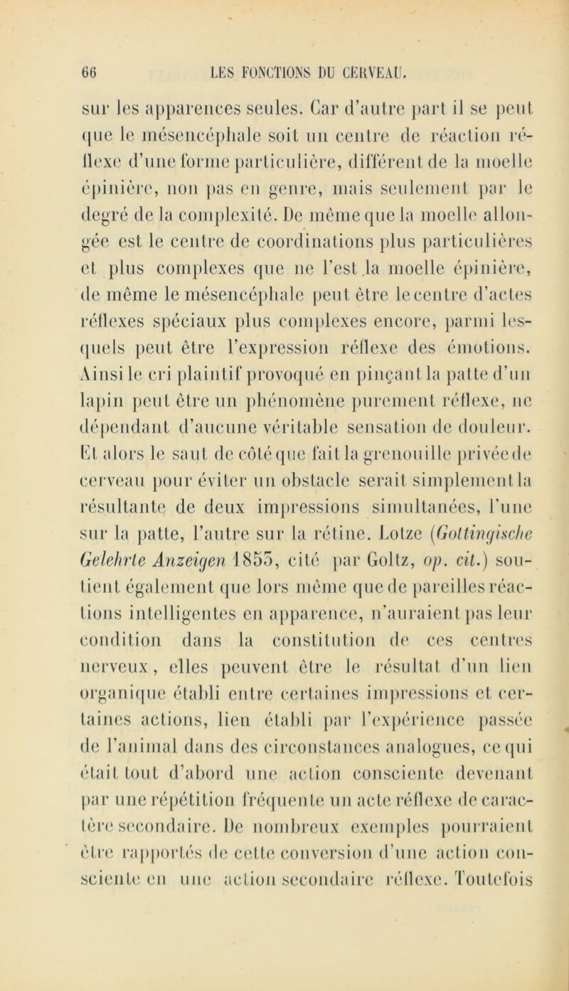 sur les apparences seules. Car d’autre part iJ se pent (pie le mesencephale soil mi centre de reaction re- tlexe d’une forme particuliere, different de la moelle epinierc, non pas en genre, mais seulement par le degre de la complexity. De meme que la moelle allon- gee est le centre de coordinations plus particulieres et plus complexes que ne Test .la moelle epiniere, de meme le mesencephale pent etre le centre d’actes reflexes speciaux plus complexes encore, parmi les- <1 ueIs pent etre l’expression reflexe des emotions. Ainsile cri plaintif provoque en pingautla patted’un lapin pent etre un phenomene purement reflexe, 11c dependant d’aucune veritable sensation de douleur. Et alors le saut de cote qne fait la grenouille priveede cerveau pour eviter un obstacle serait simplement la resultante de deux impressions simultanees, 1'une sur la patte, l’autre sur la refine. Lolzc (Gottingische Gelehrte Anzeigen 1855, cite par Goltz, op. cit.) sen- tient, egalement que lors meme qucde pareilles reac- tions intelligentes en apparence, n’auraient pas leur condition dans la constitution de ces centres nerveux, clles peuvent etre le resultat d’un lien organique etabli entre certaines impressions et, cer- taines actions, lien etabli par rexperience passee de ranimal dans des circonstances analogues, cequi etait tout d’abord une action consciente devenant par une repetition frequente un acte reflexe de carac- tere secondaire. De nombreux exemples pourraient etre rapportcs de cette conversion d’une action cou- scienfe en une action secondaire reflexe. Toutclbis