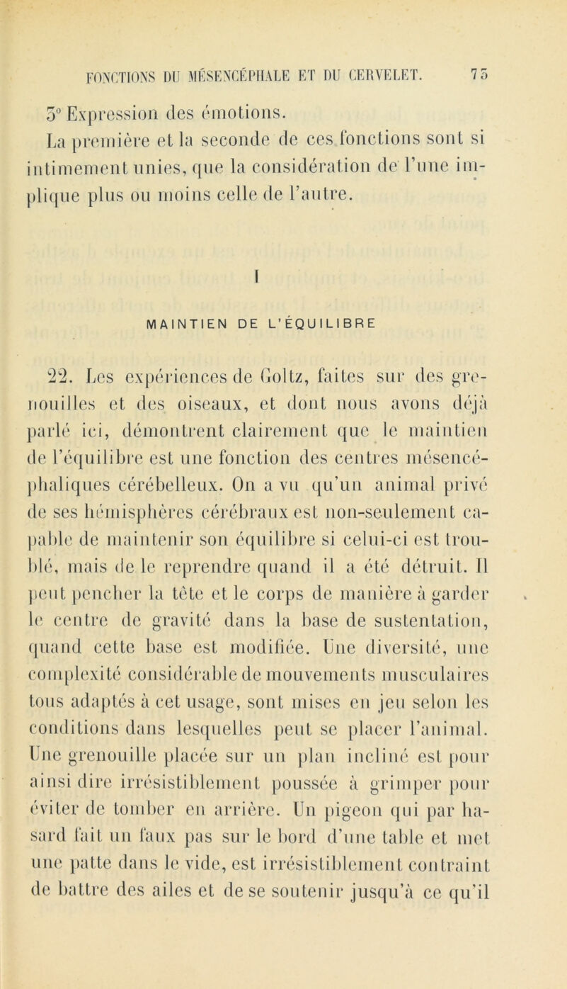 5° Expression des emotions. La premiere et la seconde de ces fonctions sont si intimement unies, que la consideration de l’une im- plique plus on rnoins celle de l’autre. MAINTIEN DE L'EQUILIBRE 22. Lcs experiences de Goltz, faites sur des gre- nouilles et des oiseaux, et dont nous avons deja parle ici, demontrent clairement que le maintien de l’equilibre est une fonction des centres mesence- phaliques cerebelleux. On a vu qu’un animal prive de ses hemispheres cerebrauxest non-seulcment ca- pable de maintenir son equilibre si celui-ci est trou- ble, mais de 1c reprendre quand il a etc detruit. 11 pent pencher la tete et le corps de maniere a gardcr h‘ centre de gravite dans la base de sustentation, quand cette base est modifiee. Une diversite, une complexity considerable de mouvements musculaires tons adaptes a cet usage, sont mises en jeu scion les conditions dans lesquelles pent sc placer l’animal. Une grenouille placee sur un plan incline est pour ainsi dire irresistiblement poussee a grimper pour eviter de tomber en arriere. Un pigeon qui par ha- sard fait un faux pas sur le bord d’une table el met une patte dans le vide, est irresistiblement contraint de battre des ailes et de se soutenir jusqu’a ce qu’il