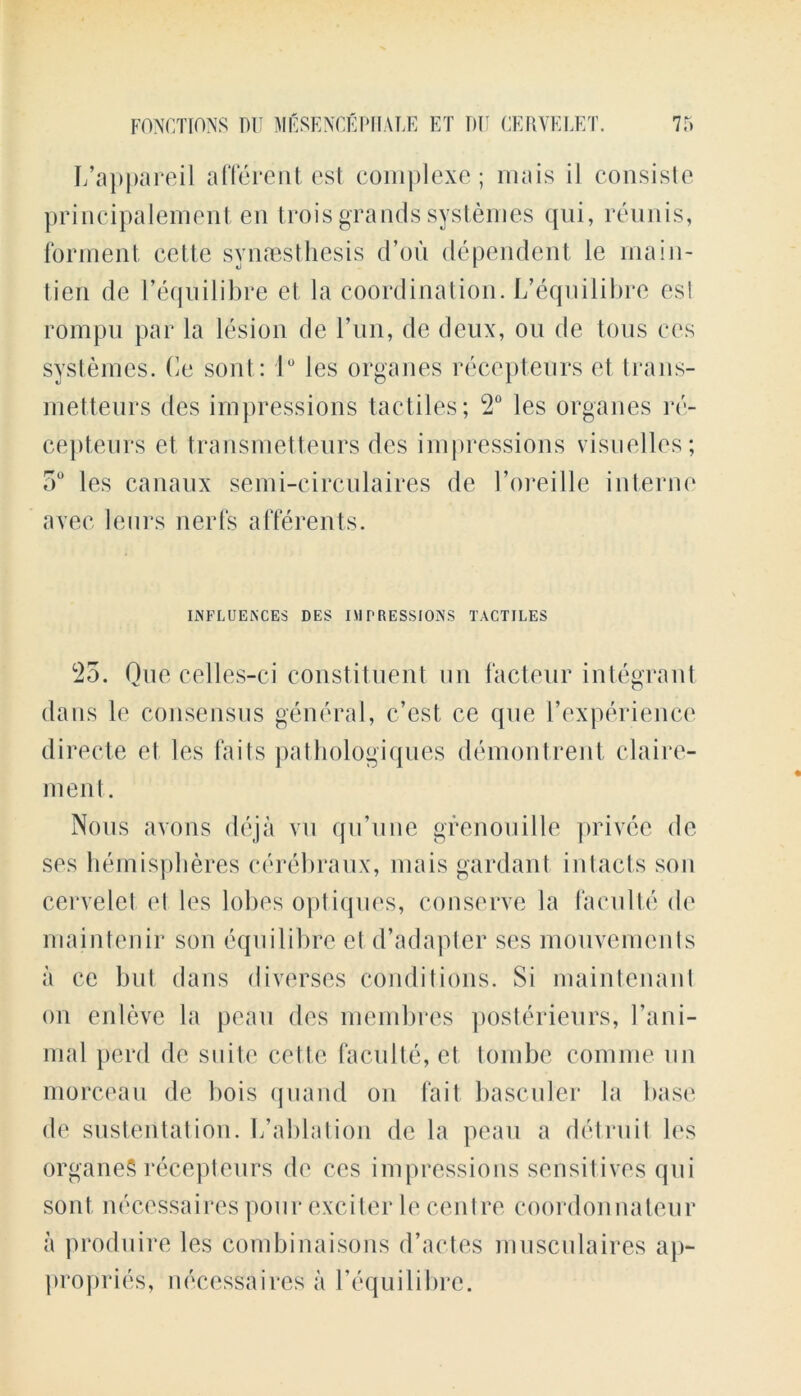 L’appareil afferent est complexe; mais il consiste principalement en trois grands systemes qui, reunis, forment, cette sy rues thesis d’ou dependent le lnain- tien de l’equilibre et la coordination. L’equilibre est rompu par la lesion de run, de deux, on de tons ces systemes. Ce sont: 1° les organes recepteurs et trans- metteurs des impressions tactiles; 2° les organes rc- cepteurs et transmetteurs des impressions visuelles; 5° les canaux semi-circulaires de l’oreille interne avec leurs nerfs afferents. INFLUENCES DES IMPRESSIONS TACTILES 25. Quecelles-ci constituent un facteur integrant dans le consensus general, c’est ce que l’experience directe et les fails pathologiques demontrent claire- ment. Nous axons deja vu qu’une grenouille privee de ses hemispheres cerebraux, mais gardant in tacts son cervelel el les lobes optiques, conserve la faculte de maintenir son eqnilibre et d’adapter ses mouvements a ce but dans diverses conditions. Si maintenant on enleve la peau des membres posterieurs, Fani- mal peril de suite cette faculte, et tombe coniine un morceau de bois quand on fait basculer la base de sustentation. L’ablation de la peau a detruit les organeS recepteurs de ces impressions sensitives qui sont necessaires pour exciter le centre coordonnateur a produire les combinaisons d’actes musculaires ap- propries, necessaires a l’equilibre.