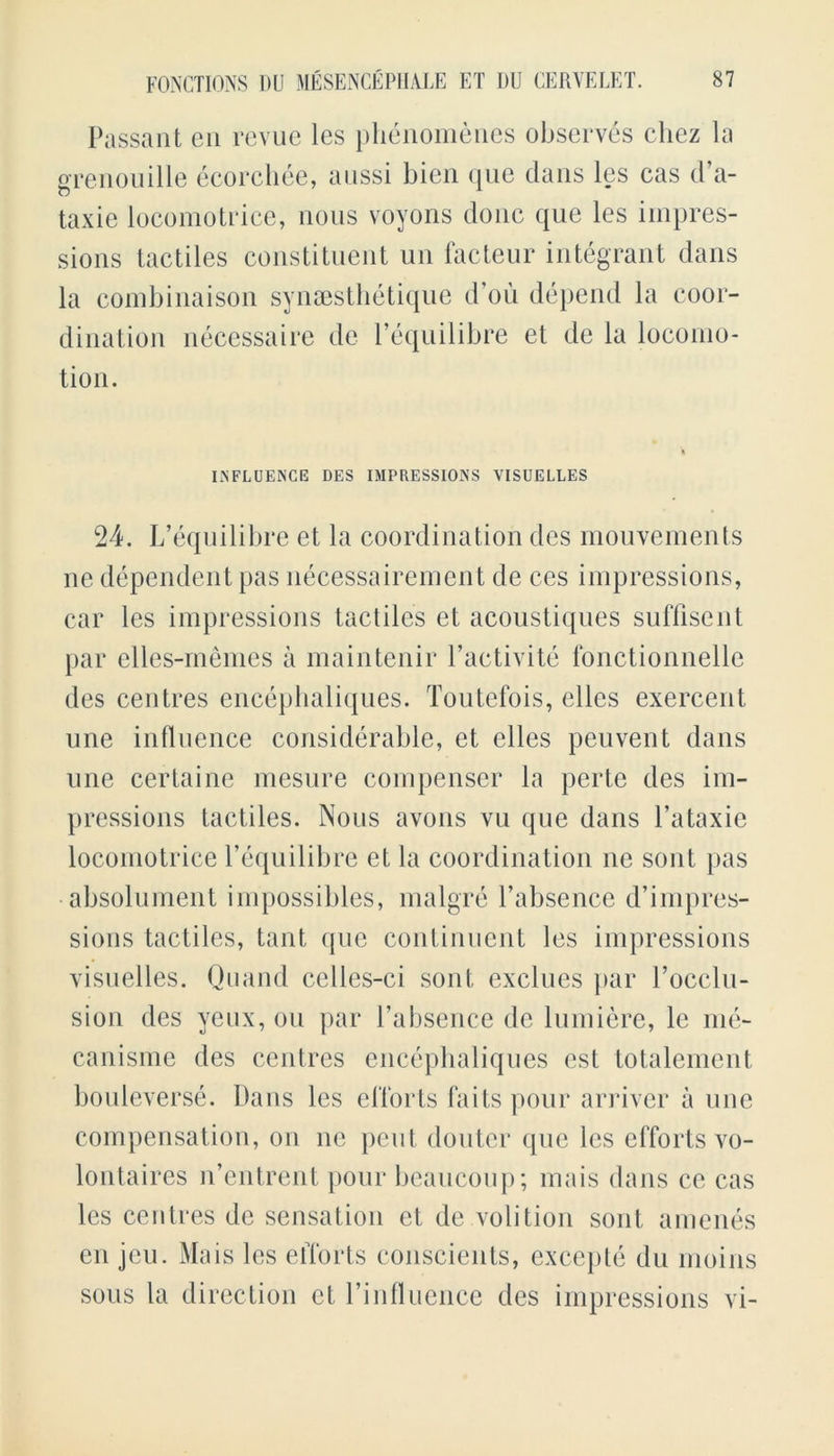 Passant en revue les phenomenes observes cliez la grenouille ecorcliee, aussi bien quo dans les cas d a- taxie locomotrice, nous voyons done que les impres- sions tactiles constituent un facteur integrant dans la combinaison synsesthetique d’ou depend la coor- dination necessaire de l’equilibre et de la locoino- tion. INFLUENCE DES IMPRESSIONS VISUELLES 24. L’equilibre et la coordination des mouvements ne dependent pas necessairement de ces impressions, car les impressions tactiles et acoustiques suffisent par elles-memes a maintenir l’activite fonctionnelle des centres encephaliques. Toutefois, elles exercent une influence considerable, et elles peuvent dans line certaine mesure compenser la perte des im- pressions tactiles. Nous avons vu que dans l’ataxie locomotrice l’equilibre et la coordination ne sent pas absolument impossibles, malgre l’absence d’impres- sions tactiles, taut que continuent les impressions visuelles. Quand celles-ci sont exclues par l’occlu- sion des yeux, on par l’absence de lumiere, le me- canisme des centres encephaliques est totalement bouleverse. Dans les efforts fa its pour arriver a une compensation, on ne pent douter que les efforts vo- lontaires n’entrent pour beaucoup; mais dans ce cas les centres de sensation et de volition sont amenes en jeu. Mais les efforts conscients, excepte du moins sous la direction et l’influence des impressions vi-