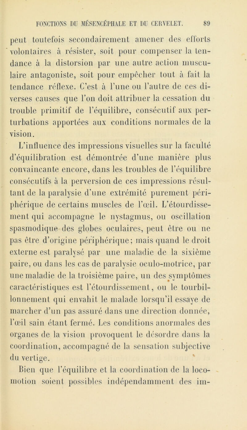 pent toutefois secondairement amener des efforts yolontaires a resister, soit pour compenser la ten- dance a la distorsion par une autre action muscu- laire antagoniste, soit pour empecber tout a fait la tendance reflexe. C’est a Tune ou l’autre de ces di- verses causes que l’on doit attribuer la cessation du trouble primitif de l’equilibre, consecutif aux per- turbations apportees aux conditions normales de la vision. L’influence des impressions visuelles sur la faculte d’equilibration est demontree d’une maniere plus convaincante encore, dans les troubles de l’equilibre consecutifs a la perversion de ces impressions resul- tant de la paralysie d’une extremite purement peri- pherique de certains muscles de l’ceil. L’etourdisse- ment qui accompagne le nystagmus, ou oscillation spasmodique des globes oculaires, pent etre ou ne pas etre d’origine peripherique; rnais quand le droit externe est paralyse par une maladie de la sixieme paire, ou dans les cas de paralysie oculo-motrice, par une maladie de la troisieme paire, un des symptomes caracteristiques est l’etourdissement, ou le tourbil- lonnement qui envahit le malade lorsqu’il essaye de marcher d’un pas assure dans une direction donnee, 1’ceil sain etant ferine. Les conditions anormales des organes de la vision provoquent le desordre dans la coordination, accompagne de la sensation subjective du vertige. Bien que l’equilibre et la coordination de la loco- motion soient possibles independamment des im-