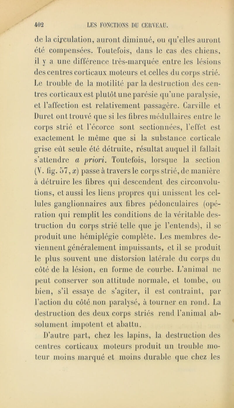 de la circulation, auront diminue, ou qu’elles auront etc compensees. Toutefois, dans lc cas dcs cliiens, il y a une difference tres-marquee entre les lesions des centres corticaux moteurs ct cedes du corps strie. Le trouble de la motilite par la destruction des cen- tres corticaux est plutotune paresie qu’une paralysie, et l’affection est relativement passagere. Carville et Duret out trouve que si les fibres medullaires entre le corps strie et l’ecorce sent sectionnees, l’effet est exactement le meme que si la substance corticale grise eut scule ete detruite, resultat auquel il fallait s’attendrc a priori. Toutefois, lorsque la section (V. fig. 57, x) passe a travers le corps strie, de maniere a detruire les fibres qui descendent des circonvolu- tions, ctaussi les liens propres qui unissent les cel- lules ganglionnaires aux fibres pedonculaires (ope- ration qui remplit les conditions de la veritable des- truction du corps strie telle que je fentends), il se produit une hemiplegie complete. Les membres de- viennent generalement impuissants, et il se produit le plus souvent une distorsion laterale du corps du cote de la lesion, en forme de courbe. L’animal ne peut conserve!* son attitude normale, et tombe, ou bien, s’il essaye de s’agiter, il est contraiut, par faction du cote non paralyse, a tourner cn rond. La destruction des deux corps stries rend f animal ab- solument impotent et abattu. D’autre part, cliez les lapins, la destruction des centres corticaux moteurs produit un trouble mo- teur moins marque et moins durable que cliez les