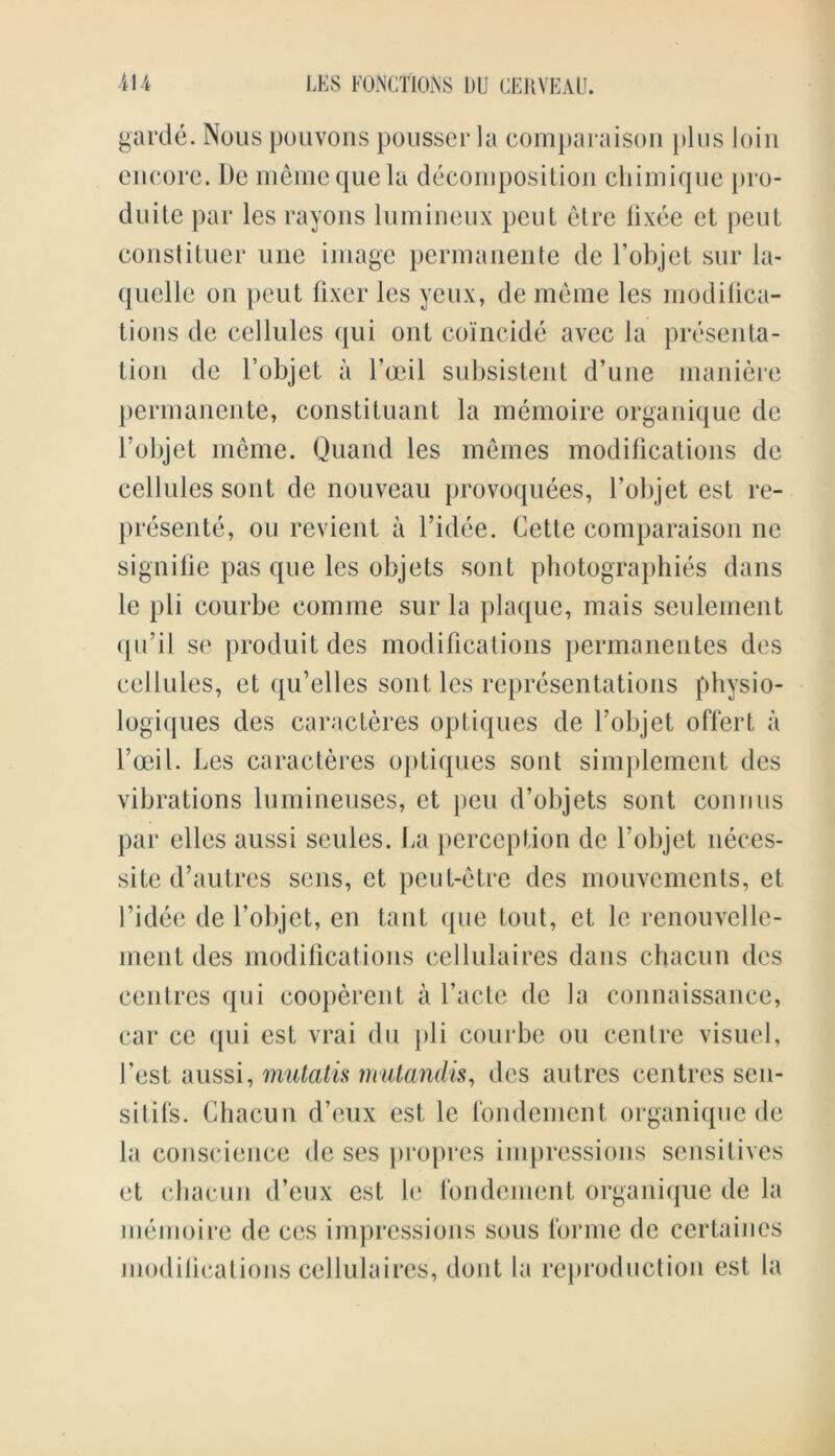 garde. Nous pouvons pousser la comparaison plus loin encore. I)e memequela decomposition chimique pro- duite par les rayons lumineux peut etre lixee et pent constitrier une image permanente de l’objet sur la- quelle on pent fixer les yeux, de meme les modiiica- tions de cellules qui ont coincide avec la presenta- tion de l’objet a l’oeil subsistent d’une maniere permanente, constituant la memoire organique de l’objet meme. Quand les memes modifications de cellules sont de nouveau provoquees, l’objet est re- presente, on revient a l’idee. Cette comparaison ne signifie pas quo les objets sont photographies dans le pli courbe comme sur la plaque, mais seuleinent qn’il se produitdes modifications permanentes des cellules, et qu’elles sont les representations pbysio- logiques des caracteres optiques de l’objet offert a l’oeil. Les caracteres optiques sont simplement des vibrations lumineuses, et pen d’objets sont connus par elles aussi seules. La perception de l’objet neces- site d’autres sens, et peut-etre des mouvements, et fidee de l’objet, cn taut que tout, et le renouvelle- ment des modifications cellulaires dans chacun des centres qui cooperent a facte de la connaissance, car ce qui est vrai du pli courbe ou centre visuel, 1’est aussi, mutatis mutandis, des autres centres scu- sitifs. Chacun d’eux est le fondement organique de la conscience de ses propres impressions sensitives et chacun d’eux est le fondement organique de la memoire de ces impressions sous forme de certaines modilications cellulaires, dont la reproduction est la