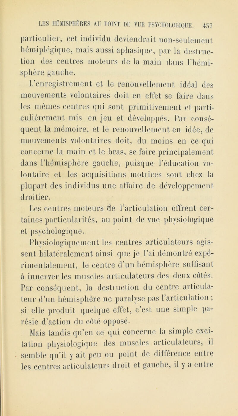 particular, cet individu deviendrait non-seulement hemiplegique, mais aussi aphasique, par la destruc- tion des centres moteurs de la main dans Phemi- sphere gauche. L’enregistrement et le renouvellement ideal des mouvements volontaires doit en effet se faire dans les memes centres qui sont primitivement et parti- culierement mis en jeu et developpes. Par conse- quent la memoire, et le renouvellement en idee, de mouvements volontaires doit, du moins en ce qui concerne la main et le bras, se faire principalement dans Phemisphere gauche, puisque Peducation vo- loritaire et les acquisitions motrices sont chez la plupart des individus une affaire de devcloppement droi tier. Les centres moteurs de Particulation offrent cer- taines particularites, au point de vue physiologique et psychologique. Physiologiquement les centres articulateurs agis- sent bilateralement ainsi que je Pai demontre expe- rimentalement, le centre d’un hemisphere su(Pisant a innerver les muscles articulateurs des deux cotes. Par consequent, la destruction du centre articula- teur d’un hemisphere ne paralyse pas Particulation ; si elle produit quelque effet, e’est une simple pa- resie d’action du cote oppose. Mais tandis qu’en ce qui concerne la simple exci- tation physiologique des muscles articulateurs, il • semble qu’il y ait peu ou point de difference entre les centres articulateurs droit et gauche, il y a entre