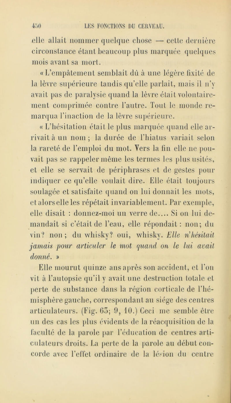 elle allait nommer quelque chose — celle derniere circonstance etant beaucoup plus marquee quelques mois avaul sa mort. « L’empatement semblait dii a line legcre fixite de la levre superieure tandis qu’elle parlait, mais il n’y avait pas de paralysie quand la levre etait volontaire- ment comprimee contre l’autre. Tout le nionde re- marqua Finaction de la levre superieure. « L’hesitation etait le plus marquee quand elle ar- rivait a un nom ; la duree de Fhiatus variait selon la raretc de Femploi du mot. Vers la fin elle lie pou- vait pas sc rappelermeme les termes les plus usites, ct elle se servait de periphrases et de gestes pour indiquer ce qu’elle voulait dire. Elle etait toujours soulagee et satisfaite quand on Ini donnait les mots, etalors elle les repetait invariahlement. Par exemple, elle disait : donnez-moi un verre de.... Si on lui de- mandait si c’etaitde l’eau, elle repondait: non; du vin? non ; du whiskv? oui, whisky. Elle rihesitait jamais pour articuler le mot quand on le lui avail donne. » Elle mourut quinze ansapres son accident, ct Fon vit a Fautopsic qu’il y avait one destruction totale et perte de substance dans la region corticale de Fhe- misphere gauche, correspondant an siege des centres articulateurs. (Eig. Go; 9, 10.) Ceci me semble etre un des cas les plus evidents de la reacquisition de la facultc de la jiarole par Feducation de centres arti- culateurs droits. La perte de la parole an dehut Con- corde avec l’effet ordinaire de la lesion du centre