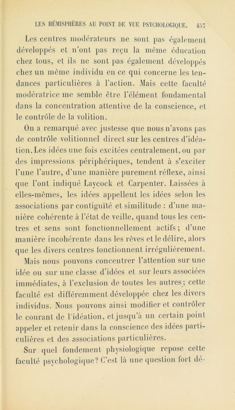 Les centres moderateurs ne sont pas egalement developpes et lfont pas rcgu la meme education chez tous, et ils ne sont pas egalement developpes chez un meme individu en ce qui concerne les ten- dances particulieres a Faction. Mais cette faculte moderatrice me semble etre Felement fondamental dans la concentration attentive de la conscience, et le controle de la volition. On a remarque avec justesse que nousn’avons pas de controle volitionnel direct sur les centres d’idea- tion.Les idees une fois excitees centralement, ou par des impressions peripheriques, tendent a s’exciter l’une l’autre, d’une maniere purement reflexe, ainsi que Font indique Laycock et Carpenter. Laissees a ellcs-memes, les idees appellent les idees selon les associations par contiguite et similitude : d’une ma- niere coherente a Fetat de veille, quand tous les cen- tres et sens sont fonctionnellement actils ; d’une maniere incoherente dans les reves etle delire, alors que les divers centres fonctionnent irregulierement. Mais nous pouvons concentrer l’attention sur une idee ou sur une classe d’idees et sur leurs associees immediates, a Fexclusion de toutes les autres ; cette faculte est differemment developpee chez les divers individus. Nous pouvons ainsi modifier et controler lc courant de Fideation, et jusqu’a un certain point appeler et retenir dans la conscience des idees parii- culieres et des associations particulieres. Sur quel fondement physiologique repose cette faculte psychology que? C’est la une question I or t de-