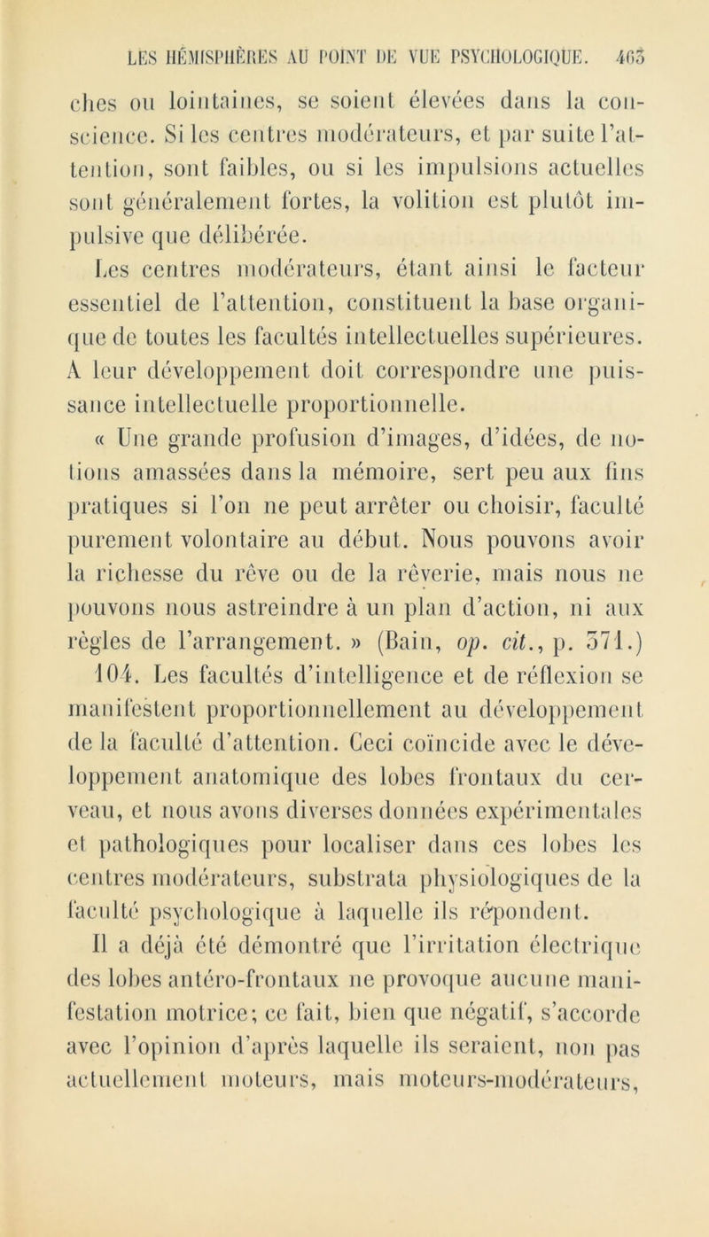 dies on loiiitaines, se soienl elevees dans la con- science. Si les centres moderateurs, et par suite Inat- tention , sont faibles, ou si les impulsions actuelles sont generalement fortes, la volition est plutot im- pulsive que deliberee. Les centres moderateurs, etant ainsi le facteur essentiel de l’attention, constituent la base organi- que de toutes les facultes intellectuelles superieures. A leur developpement doit correspondre line puis- sance intellectuelle proportionnelle. « Une grande profusion d’images, d’idees, de no- lions amassees dans la memoire, serf peu aux fins pratiques si Lon ne peut arreter ou choisir, faculte purement volontaire an debut. Nous pouvons avoir la ricliesse du reve ou de la reverie, mais nous ne pouvons nous astreindre a un plan d’action, ni aux regies de l’arrangement. » (Bain, op. cit., p. 371.) 10 4. Les facultes d’intelligence et de reflexion se manifestent proportionnellement au developpement de la faculte d’attention. Geci coincide avec lc deve- loppement anatomique des lobes frontaux du cer- veau, et nous avons diverses donnees experimentales et pathologiques pour localiser dans ces lobes les centres moderateurs, substrata physiologiques de la faculte psychologique a laquelle ils rerpondent. II a deja ete demontre que 1’irritation electriquc des lobes antero-frontaux ne provoque aucune mani- festation motrice; cc fait, bien que ncgatif, s’accorde avec l’opinion d’apres laquelle ils seraient, non pas actuellement moteurs, mais motcurs-modcratenrs,