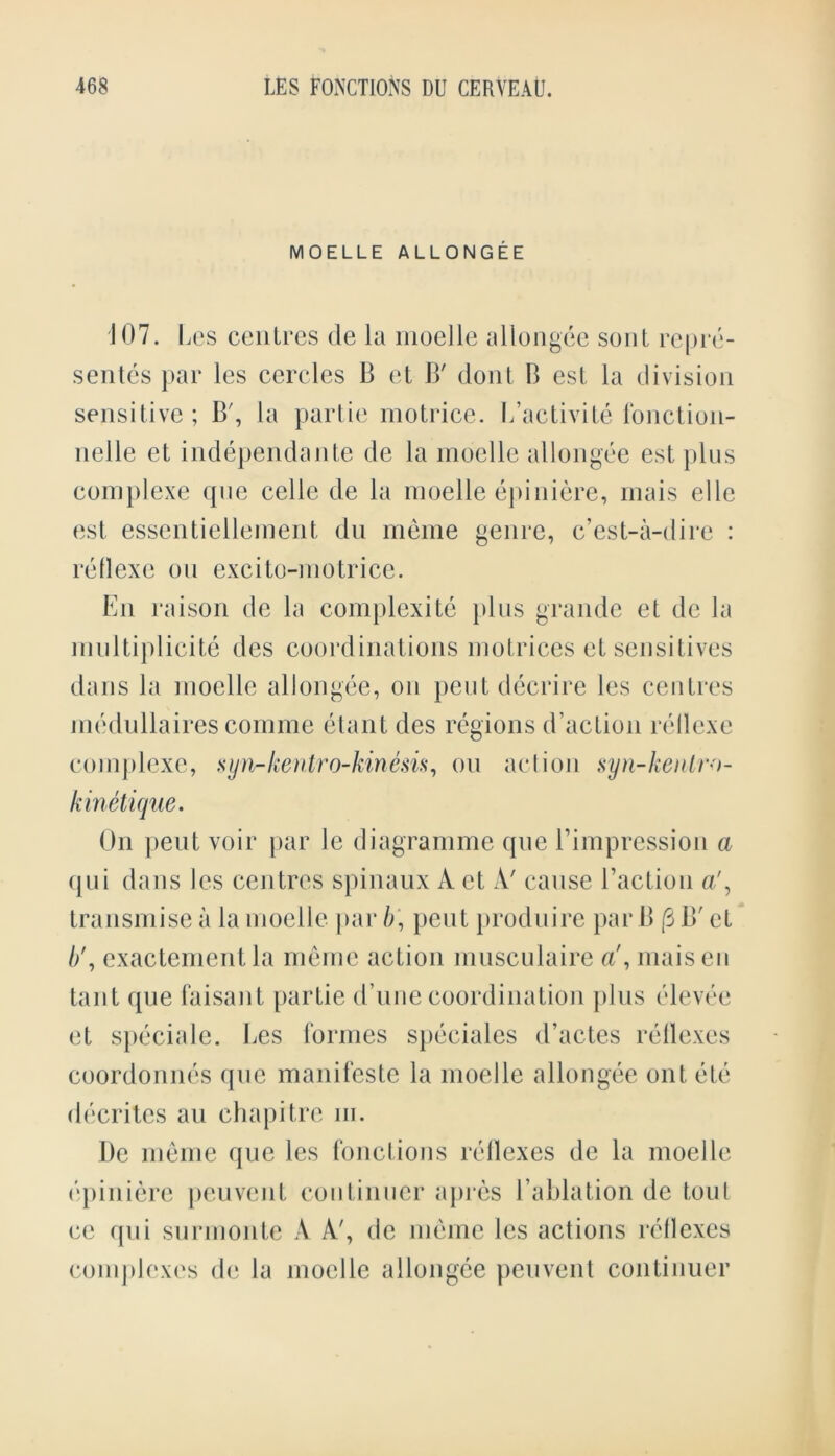 MOELLE ALLONGEE 107. Les centres de la moelle allongee sent repre- sents par les cercles B et B' dont B est la division sensitive; B', la partie motrice. L’activite fonction- nelle et independante de la moelle allongee est plus complexe qne celle de la moelle epiniere, inais elle est essentiellement du meme genre, c’est-a-dire : rellexe on excito-motrice. En raison de la complexity plus grande et de la inu 1 tiplicito des coordinations motrices et sensitives dans la moelle allongee, on peutdecrire les centres medullaires comme etant des regions d’action rellexe complexe, syn-kentro-kinesis, on action syn-kentro- kinetique. On pent voir par le diagramme que rimpression a qui dans les centres spinaux A et A' cause l’action a', transmise a la moelle par b\ pent produire par B (3 B' et //, exacternentla meme action musculaire a\ maisen taut que faisant partie (Tune coordination plus elevee et speciale. Les formes speciales d’actes reflexes coordonnes que manifcste la moelle allongee out etc decrites an chapitre m. I)c meme que les fonctions rellexes de la moelle epiniere pen vent continuer apres l’ablation de tout cc qui surmonte A A', de meme les actions reflexes complexes de la moelle allongee peuvent continuer