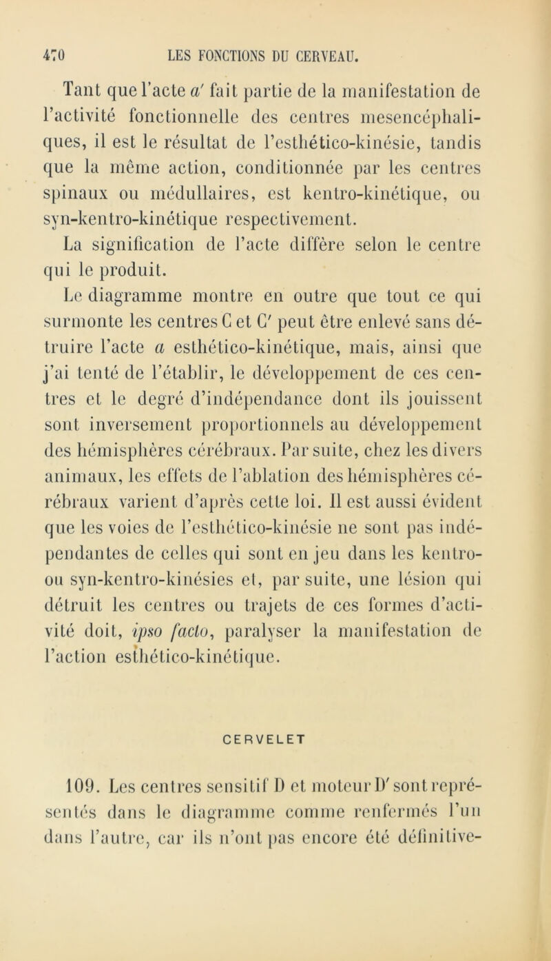 Taut que facte a' fait partie de la manifestation de factivite fonctionnelle des centres mesencephali- ques, il est le resultat de l’esthetico-kinesie, tandis que la meme action, condi tionnee par les centres spinaux ou medullaires, est kentro-kinetique, ou syn-kentro-kinetique respectivement. La signification de facte differe selon le centre qui le produit. Le diagramme montre en outre que tout ce qui surmonte les centres G et G' peut etre enleve sans de- truirc facte a esthetico-kinetique, mais, ainsi que j’ai teute de Petablir, le developpement de ces cen- tres ct le degre d’independance dont ils jouissent sont inversement proportionnels an developpement des hemispheres cerebraux. Par suite, chez les divers auimaux, les effets de fablation des hemispheres ce- rebraux varient d’apres cette loi. 11 est aussi evident que les voies de festhetico-kinesie ne sont pas inde- pendantes de cclles qui sont en jeu dans les kentro- ou syn-kentro-kinesies el, par suite, une lesion qui detruit les centres ou trajets de ces formes d’acti- vite doit, ipso facto, paralyser la manifestation de faction esthetico-kinetique. CERVELET 109. Les centres sensitif D et motcurD'sont repre- sents dans le diagramme comme renfermes fun dans fautre, car ils ifout pas encore ete definitive-