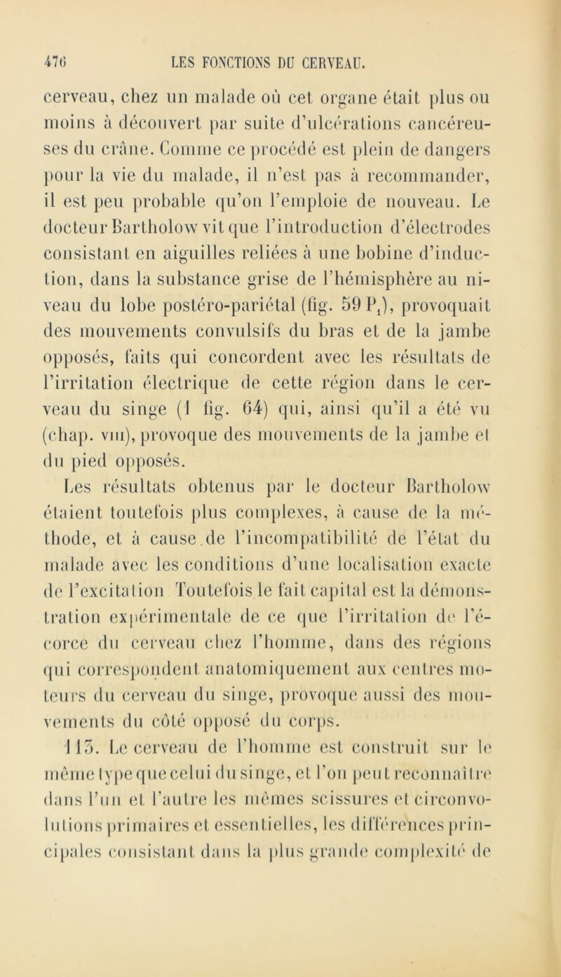 cerveau, chez un malade on cet organe etait plus on moins a decouvert par suite d’ulcerations cancereu- ses du crane. Comine ce procede est plein de dangers pour la vie du malade, il n’est pas a recommander, il est pen probable qu’on femploie de nouveau, be docteur Bartholow vitque f introduction d’electrodes consistant en aiguilles reliees a line bobine d’induc- tion, dans la substance grise de f hemisphere au ni- veau du lobe postero-parietal (fig. 59 P4), provoquait des mouvements convulsifs du bras et de la jambe opposes, fails qui concordent avec les resultats de l’irritation electrique de cette region dans le cer- veau du singe (1 fig. 64) qui, ainsi qu’il a etc vu (chap, viii), provoque des mouvements de la jambe el du pied opposes. Les resultats obtenus par le docteur Bartholow etaient toutelbis plus complexes, a cause de la me- tbode, et a cause.de f incompatibilite de fetal du malade avec les conditions d’une localisation exacte de f excitation Toutefois le fait capital est la demons- tration experimentale de ce que firritation de fe- corce du cerveau cliez fhomme, dans des regions qui correspondent anatomiquement aux centres mo- teurs du cerveau du singe, provoque aussi des mou- vements du cote oppose du corps. 115. Le cerveau de fhomme est construit sur le meme typequecelui du singe, et foil peut reconnaitre dans fun et fautre les memes scissures el circonvo- I ii I ions primaires et essentielles, les differences prin- cipals consistant dans la plus grande complexite de