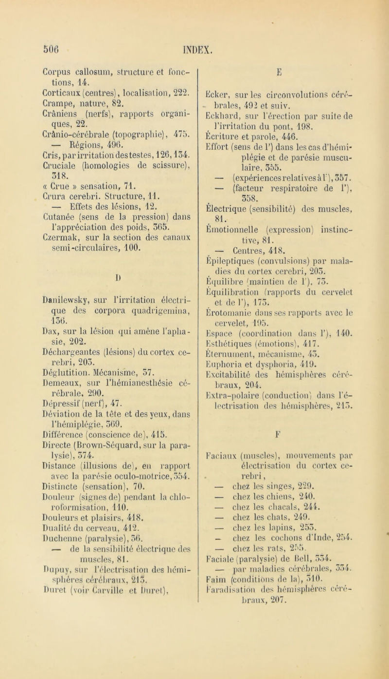 Corpus callosum, structure et l'onc- tions, 14. Corticaux(centres), localisation, 222. Crampe, nature, 82. Craniens (nerfs), rapports organi- ques, 22. Cr&nio-cerebrale (topographie), 475. — Regions, 496. Cris, par irritation destest.es, 126,134. Cruciale (homologies de scissure), 318. « Crue » sensation, 71. Crura cerebri. Structure, 11. — Effets des lesions, 12. Cutanee (sens de la pression) dans l’appreciation des poids, 365. Czermak, sur la section des canaux semi-circulaires, 100. 0 Danilewsky, sur l’irritation elcctri- que des corpora quadrigemina, 136. Dax, sur la lesion qui amene l’aplia- sie, 202. Dechargeantes (lesions) du cortex ce- rebri, 203. Deglutition. Mecanisme, 37. Demeaux, sur FherriianesthEsie ce- rebrale, 290. Depressif (nerf), 47. Deviation de la tete et des yeux, dans Fhemiplegie, 369. Difference (conscience de), 415. Directe (Brown-Sequard, sur la para- lvsie), 374. Distance (illusions de), en rapport avec la paresie oculo-mot.rice,554. Distincte (sensation), 70. Douleur (signes de) pendant la clilo- roformisation, 110. Douleurs et plaisirs, 418. Dualile du cerveau, 412. Duchenne (paralysie), 36. — de la sensibilite electrique des muscles, 81. Dupuy, sur l’electrisation des hemi- spheres cth’ebraux, 213. Duret (voir Carville et Buret), E Ecker, surles circonvolutions cerc- - brales, 492 et suiv. Eckhard, sur Direction par suite de l’irritation du pont.. 198. Ecriture et parole, 446. Effort (sens de 1’) dans lescas d’hemi- plegie et de paresie muscu- laire, 355. — (experiences relatives a 1 ), 357. — (facteur respiratoire de 1’), 358. Electrique (sensibilite) des muscles, 81. Emotionnelle (expression) instinc- tive, 81. — Centres, 418. Epileptiques (convulsions) par mala- dies du cortex cerebri, 203. Equilibre (maintien de 1'), 73. Equilibration (rapports du cervelet et de 1’), 173. Erotomanie dans scs rapports avec le cervelet, 195. Espace (coordination dans 1’), 140. Esthetiques (emotions), 417. Elernument, mecanisme, 43. Euphoria et dysphoria, 419. Excitabilite des hemispheres cere- braux, 204. Extra-polaire (conduction) dans Te- lectrisation des hemispheres, 215. F Faeiaux (muscles), mouvements par Electrisation du cortex ce- rebri , — cbez les singes, 229. — chez les chiens, 240. — chez les chacals, 244. — chez les chats, 249. — chez les lapins, 253. — chez les cochons d'Inde, 254. — chez les rats, 255. Faciale (paralysie) de Bell, 334. — par maladies cerebrales, 534. Faim (conditions de la), 310. iaradisation des hemispheres cere- braux, 207.