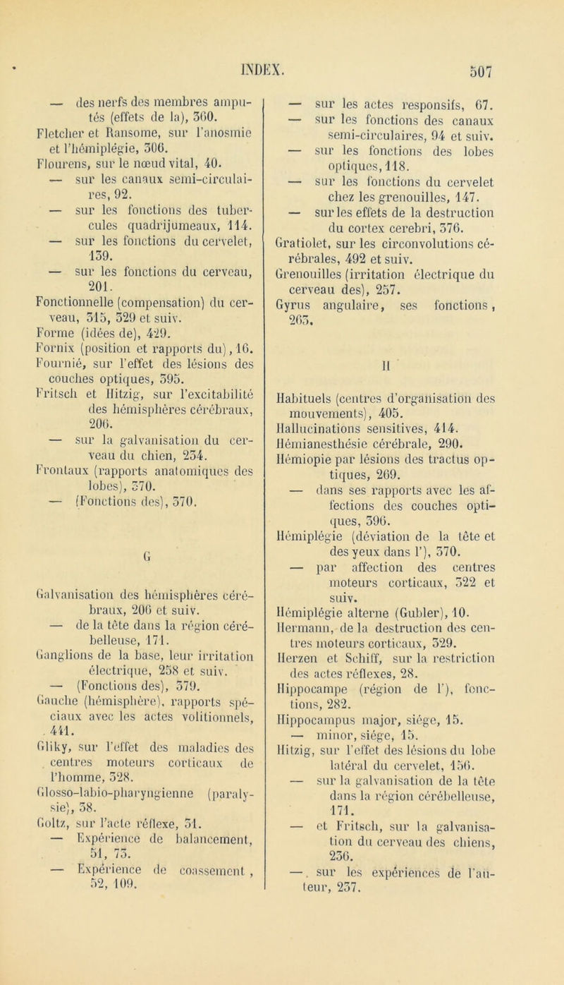 — ties nerfs des membres ampu- tes (ef'fets de la), 300. Fletcher et Ransome, sur l’anosmie et Fhemiplegie, 300. Flourens, sur le nceud vital, 40. — sur les canaux semi-circulai- res, 92. — sur les fouctious des tubcr- cules quadrijumeaux, 114. — sur les fouctious ducervelet, 159. — sur les fonctions du cervcau, 201. Fonctionnelle (compeusatiou) du cer- veau, 515, 329 et suiv. Forme (idees de), 429. Fornix (position et rapports du), 10. Fournie, sur Feffet des lesions des couches optiques, 595. Fritsch et Hitzig, sur l’excitabilite des hemispheres cerebraux, 200. — sur la galvanisation du eer- veau du chien, 254. Frontaux (rapports anatomiques des lobes), 370. — (Fonctions des), 570. G Galvanisation des hemispheres cere- braux, 200 et suiv. — de la tete dans la region cere- belleuse, 171. Ganglions de la base, leur irritation electrique, 258 et suiv. — (Fonctions des), 579. Gauche (hemisphere), rapports spe- ciaux avec les actes volitionnels, 441. Gliky, sur Feffet des maladies des centres moteurs corticaux de 1’homme, 528. Glosso-labio-pharyngienne (paraly- sie), 58. Goltz, sur l’acle reflexe, 51. — Experience de balancement, 51, /a. — Experience de coassemcnt , 52, 109. — sur les actes responses, 07. — sur les fonctions des canaux semi-circulaires, 94 et suiv. — sur les fonctions des lobes optiques, 118. — sur les fonctions du cervelet cliez les grenouilles, 147. — surleseffets de la destruction du cortex cerebri, 570. Gratiolet, sur les circonvolutions ce- rebrales, 492 et suiv. Grenouilles (irritation electrique du cerveau des), 257. Gyrus angulaire, ses fonctions, 203. 11 Habituels (centres d’organisation des mouvements), 405. Hallucinations sensitives, 414. Hemianesthesie cerebrale, 290. Ilemiopie par lesions des tractus op- tiques, 209. — dans ses rapports avec les af- fections des couches opti- ques, 590. Hemiplegie (deviation de la tete et des yeux dans F), 570. — par affection des centres moteurs corticaux, 322 et suiv. Hemiplegie alterne (Gubler), 10. Hermann, de la destruction des cen- tres moteurs corticaux, 529. Herzen et Schiff, sur la restriction des actes l’eflexes, 28. Hippoeampe (region de F), fonc- tions, 282. Hippocampus major, siege, 15. — minor, siege, 15. Hitzig, sur Feffet des lesions du lobe lateral du cervelet, 150. — sur la galvanisation de la tete dans la region cerebelleuse, 171. — et Fritsch, sur la galvanisa- tion du cerveau des chiens, 236. —. sur les experiences de l’au- leur, 257.