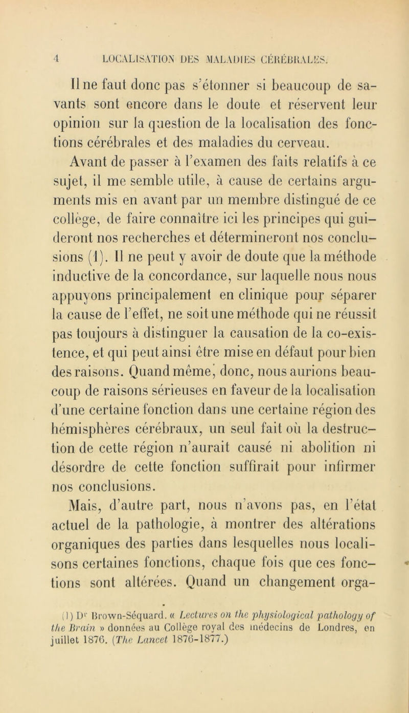 line faut done pas s'elonner si beaucoup de sa- vants sont encore dans le doute et reservent leur opinion sur la question de la localisation des fonc- tions cerebrates et des maladies du cerveau. Avant de passer a l’examen des fails relatifs a ce sujet, il me semble utile, a cause de certains argu- ments mis en avant par un membre distingue de ce college, de faire connaitre ici les principes qui gui— deront nos recherches et determineront nos conclu- sions (1). 11 ne pent y avoir de doute que la methode inductive de la concordance, sur laquelle nous nous appuyons principalement en clinique pour separer la cause de l effet, ne soitune methode qui ne reussit pas toujours a distinguer la causation de la co-exis- tence, et qui peutainsi etre miseen defaut pourbien des raisons. Quandmeme, done, nousaurions beau- coup de raisons serieuses en faveur de la localisation d’une certaine fonction dans une certaine region des hemispheres cerebraux, un seul fait oil la destruc- tion de cette region n’aurait cause ni abolition ni desordre de cette fonction suffirait pour infirmer nos conclusions. Mais, d’autre part, nous n’avons pas, en betal actuel de la pathologie, a montrer des alterations organiques des parties dans lesquelles nous locali- sons certaines fonctions, chaque fois que ces fonc- tions sont alterees. Quand un changement orga- (1) D1' Krown-Sequard. « Lectures on the iihysiological pathology of the Brain » donneos au College royal des medecins de Loud res, en juillet 1876. (The Lancet 1876-1877.)