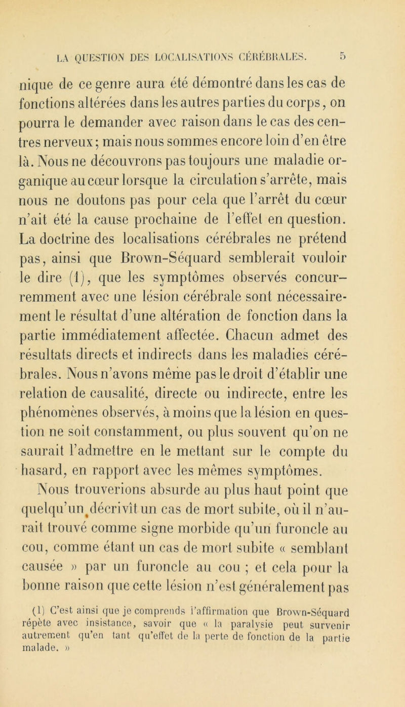 nique de ce genre aura ete demontre clans les cas de fonctions alterees dans les autres parties du corps, on pourra le demander avec raison dans le cas des cen- tres nerveux; mais nous sommes encore loin d’en etre la. Nousne decouvronspastoujours une maladie or- ganique aucceur lorsque la circulation s’arrete, mais nous ne doutons pas pour cela que Farret du cceur n’ait ete la cause prochaine de l’effel en question. La doctrine des localisations cerebrales ne pretend pas, ainsi que Brown-Sequard semblerait vouloir le dire (1), que les symptomes observes concur- remment avec one lesion cerebrate sont necessaire- ment le resultat d’une alteration de fonction dans la partie immediatement affectee. Chacun admet des resultats directs et indirects dans les maladies cere- brates. Nousn’avons meme pas le droit d’etablir une relation de causalite, directe ou indirecte, entre les phenomenes observes, amoinsque la lesion en ques- tion ne soit constamment, ou plus souvent qu’on ne saurait l’admettre en le mettant sur le compte du hasard, en rapport avec les memes symptomes. Nous trouverions absurde an plus haut point que quelqu’un^decrivit un cas de mort subite, oil il n’au- rait trouve comme signe morbide qu’uri furoncle au cou, comme etant un cas de mort subite « semblant causee » par un furoncle au cou ; el cela pour la bonne raison que cette lesion n’esl generalement pas (1) C’est ainsi que je comprends i’affirmation que Brown-Sequard repele avec insistance, savoir quo « la paralvsie peut, survenir autrement qu’en tant qu’effet de la jierte de fonction de la partie inalade. »