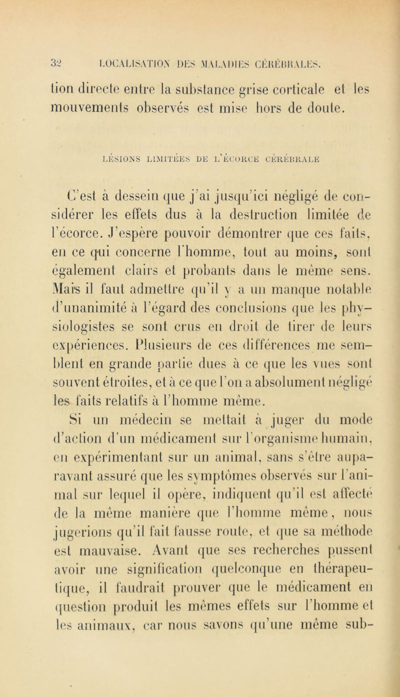 lion directe entre la substance grise corticale el les mouvements observes est mise hors de doute. LESIONS L1MITEES DE l’eCORCE CEREBRALE C’est a desseiu que j ai jusqu Lei neglige de con- si derer les effets dus a la destruction limitee de 1’ecorce. J’espere pouvoir demontrer que ces fails, en ce qui concerne Hiomme, tout au moins, sont egalement clairs el probants dans le meme sens. Ma is il faut admettre qu il y a un manque notable d’unanimite a regard des conclusions que les phv- siologistes se sont crus en droit de tirer de leurs experiences. Plnsieurs de ces differences me sem- ldent en grande parlie dues a ce que les vnes soul souvent etroiles, et a ce que bon aabsolument neglige les faits relatifs a 1’homme meme. Si un medecin se meltait a juger du mode d’action d un medicament sur l organisme luimain, en experimentant sur un animal, sans s’elre aupa- ravant assure que les symptdmes observes sur 1 ani- mal sur lequel il opere, indiquent qu’il est affecte de la meme maniere que 1’homme meme, nous jugerions qu’il fait fausse route, et que sa methode est mauvaise. Avant que ses recherches pussent avoir one signification quelconque en therapeu- lique, il faudrait prouver que Ie medicament en (jiiestion produit les mimes effets sur 1’homme et les animaux, car nous savons qu’une meme sub-