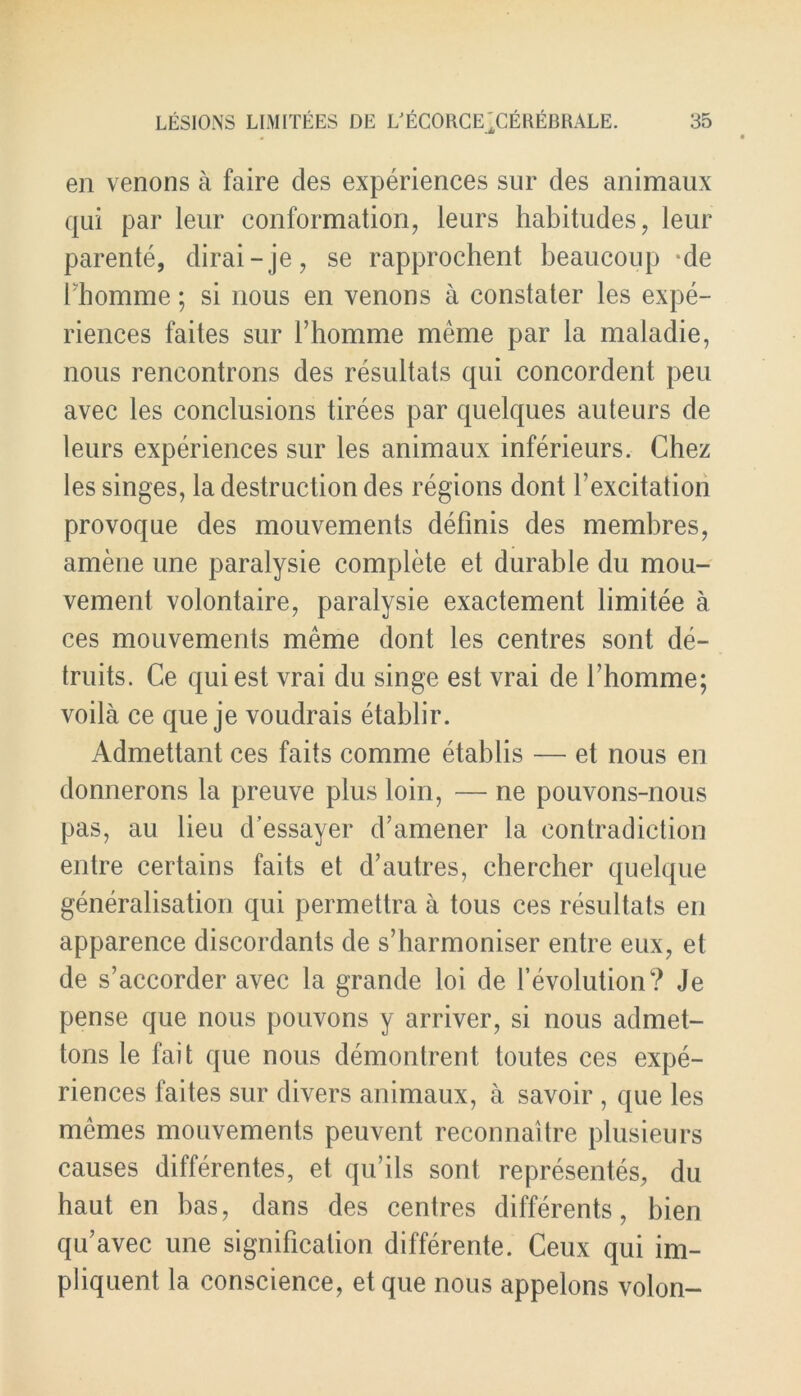 en venons a faire cles experiences sur des animaux qui par leur conformation, leurs habitudes, leur parente, dirai-je, se rapprochent beaucoup de Ihomme; si nous en venons a constater les expe- riences faites sur fhomme meme par la maladie, nous rencontrons des resultats qui concordent peu avec les conclusions tirees par quelques auteurs de leurs experiences sur les animaux inferieurs. Chez les singes, la destruction des regions dont fexcitation provoque des mouvements definis des membres, amene une paralysie complete et durable du mou- vement volontaire, paralysie exactement limitee a ces mouvements meme dont les centres sont de- truits. Ce quiest vrai du singe est vrai de l’homme; voila ce que je voudrais etablir. Admettant ces faits comme etablis — et nous en donnerons la preuve plus loin, — ne pouvons-nous pas, au lieu d’essayer d’amener la contradiction entre certains faits et d’autres, chercher quelque generalisation qui permettra a tous ces resultats en apparence discordants de s’harmoniser entre eux, et de s’accorder avec la grande loi de revolution? Je pense que nous pouvons y arriver, si nous admet- tons le fait que nous demontrent toutes ces expe- riences faites sur divers animaux, a savoir , que les memes mouvements peuvent reconnaitre plusieurs causes differentes, et qu’ils sont representes, du haut en has, dans des centres differents, bien qu’avec une signification differente. Ceux qui im- pliquent la conscience, etque nous appelons volon-