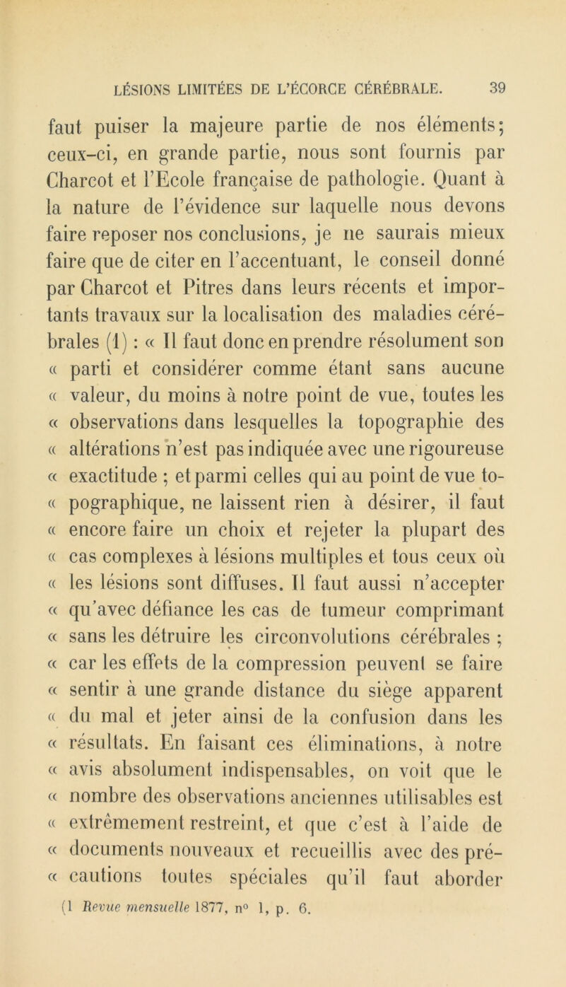 faut puiser la majeure partie de nos elements; ceux-ci, en grande partie, nous sont fournis par Charcot et 1’Ecole francaise de pathologie. Quant a la nature de Fevidence sur laquelle nous devons faire reposer nos conclusions, je ne saurais mieux faire que de citer en Faccentuant, le conseil donne par Charcot et Pitres dans leurs recents et impor- tants travaux sur la localisation des maladies cere- brales (1): « II faut done en prendre resolument son « parti et considerer comme etant sans aucune « valeur, du moins a notre point de vue, toutes les « observations dans lesquelles la topographie des « alterations n’est pas indiquee avec une rigoureuse « exactitude ; etparmi celles qui au point de vue to- « pographique, ne laissent rien a desirer, il faut a encore faire un choix et rejeter la plupart des « cas complexes a lesions multiples et tous ceux oil « les lesions sont diffuses. II faut aussi n’accepter « qu’avec defiance les cas de tumeur comprimant « sans les detruire les circonvolutions cerebrales ; « car les effets de la compression peuvenl se faire « sentir a une grande distance du siege apparent « du mal et jeter ainsi de la confusion dans les « resultats. En faisant ces eliminations, a notre « avis absolument indispensables, on voit que le « nombre des observations anciennes utilisables est « extremement restreint, et que e’est a l’aide de « documents nouveaux et recuei 11 is avec des pre- « cautions toutes speciales qu’il faut aborder (1 Revue mensuelle 1877, n° 1, p. 6.