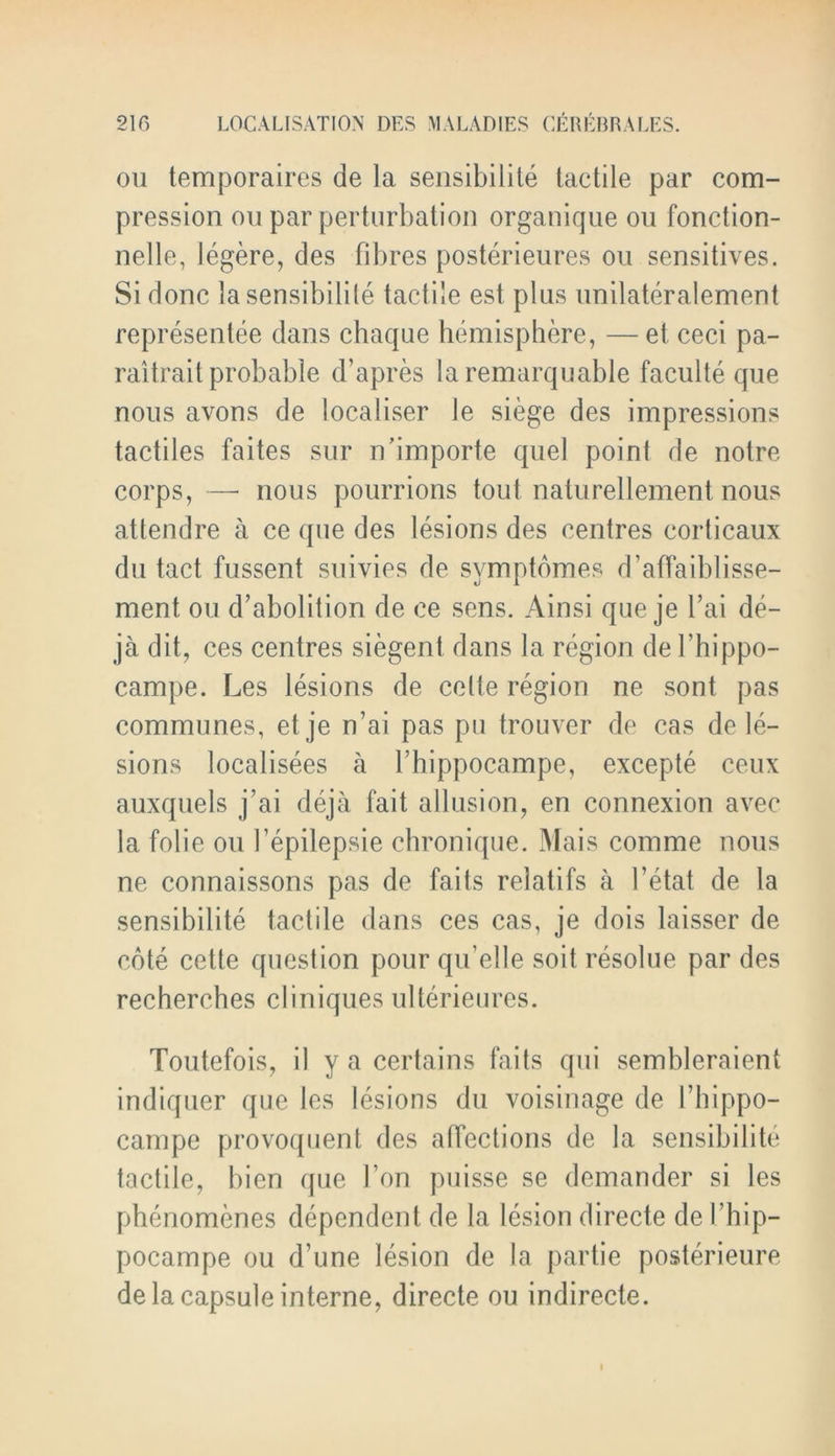 ou temporaires de la sensibilite tactile par com- pression ou par perturbation organique on fonction- nelle, legere, des fibres posterieures ou sensitives. Si done la sensibilile tactile est plus unilateralement representee dans chaque hemisphere, — et, ceci pa- raitrait probable d’apres la remarquable faculte que nous avons de localiser le siege des impressions tactiles faites sur n’importe quel poinl de notre corps, — nous pourrions tout naturellement nous attendre a ce que des lesions des centres corticaux du tact fussent suivies de symptomes d’affaiblisse- ment ou d’abolition de ce sens. Ainsi que je l’ai de- ja dit, ces centres siegent dans la region de 1’hippo- campe. Les lesions de cette region ne sont pas communes, etje n’ai pas pu trouver de cas de le- sions localisees a l’hippocampe, excepte ceux auxquels j’ai deja fait allusion, en connexion avec la folie ou 1’epilepsie chronique. Mais comme nous ne connaissons pas de fails relatifs a l’etat de la sensibilite tactile dans ces cas, je dois laisser de cote cette question pour qu’elle soit resolue par des recherches cliniques ulterieures. Toutefois, il y a certains faits qui sembleraient indiquer que les lesions du voisinage de l’hippo- campe provoquent des affections de la sensibilite tactile, bien que Ton puisse se demander si les phenomenes dependent de la lesion directe de I’hip- pocampe ou d’une lesion de la partie posterieure de la capsule interne, directe ou indirecte.