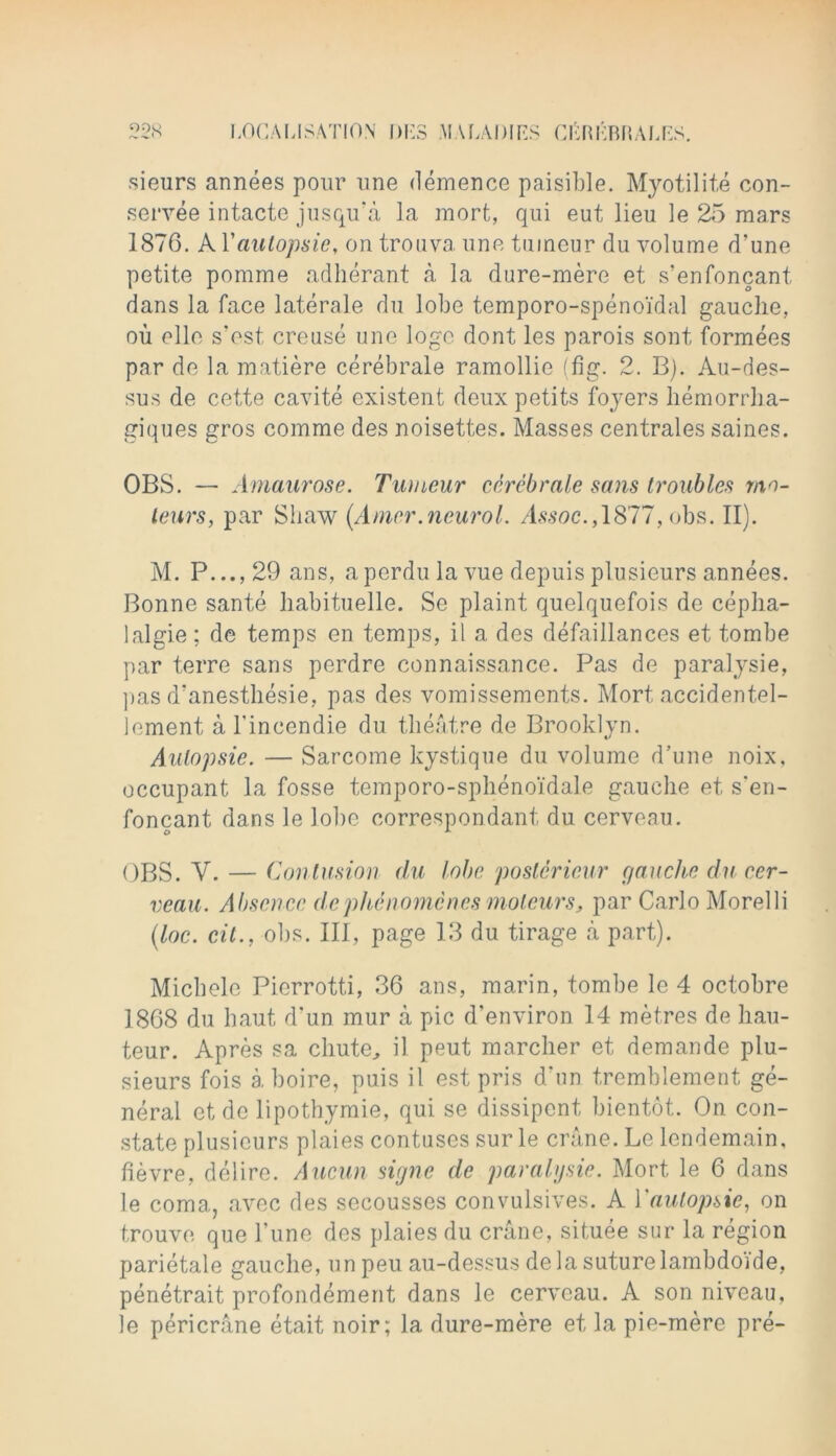 sieurs annees pour une demence paisible. Myotilite con- servee intacte jusqu'a la mort, qui eut lieu le 25 mars 1876. A Yaulopsie, on trouva une tuineur du volume d’une petite pomme adherant a la dure-mere et s’enfoncant, dans la face laterale du lobe temporo-speno'idal gauche, ou elle s’est creuse une logo dont les parois sont formees par de la matiere cerebrale ramollie (fig. 2. B). Au-des- sus de cette cavite existent deux petits foyers hemorrha- giques gros comme des noisettes. Masses centrales saines. OBS. — Amaurose. Tumeur cerebrate sans troubles mo- teurs, par Shaw (Amcr.neurol. Assoc.,1877, obs. II). M. P...,29 ans, aperdulavue depuis plusieurs annees. Bonne sante habituelle. Se plaint quelquefois de cepha- lalgie; de temps en temps, il a des defaillances et tombe par terre sans perdre connaissance. Pas de paralysie, pas d’anesthesie, pas des vomissements. Mort accidentel- lement a l'incendie du theatre de Brooklyn. Autopsie. — Sarcome kystique du volume d’une noix, occupant la fosse temporo-sphenoidale gauche et s’en- foncant dans le lobe correspondant du cerveau. OBS. Y. — Contusion du lobe posterieur gauche du cer- veau. Absence dephenomcnesmoteurs, par Carlo Morelli (loc. cit., obs. Ill, page 13 du tirage a part). Micbele Pierrotti, 36 ans, marin, tombe le 4 octobre 1868 du haut d’un mur a pic d’environ 14 metres de hau- teur. Apres sa chute, il peut marcher et demande plu- sieurs fois a boire, puis il est pris d.un tremblement ge- neral etde lipothymie, qui se dissipent bientot. On con- state plusieurs plaies contuses sur le crane. Le lendemain. fievre, delire. Aucun signe de paralysie. Mort le 6 dans le coma, avec des secousses convulsives. A Yaulopsie, on trouve que l une des plaies du crane, situee sur la region parietale gauche, un pen au-dessus de la suture lambdoide, penetrait profondement dans le cerveau. A son niveau, le pericrane etait noir; la dure-mere et la pie-mere pre-