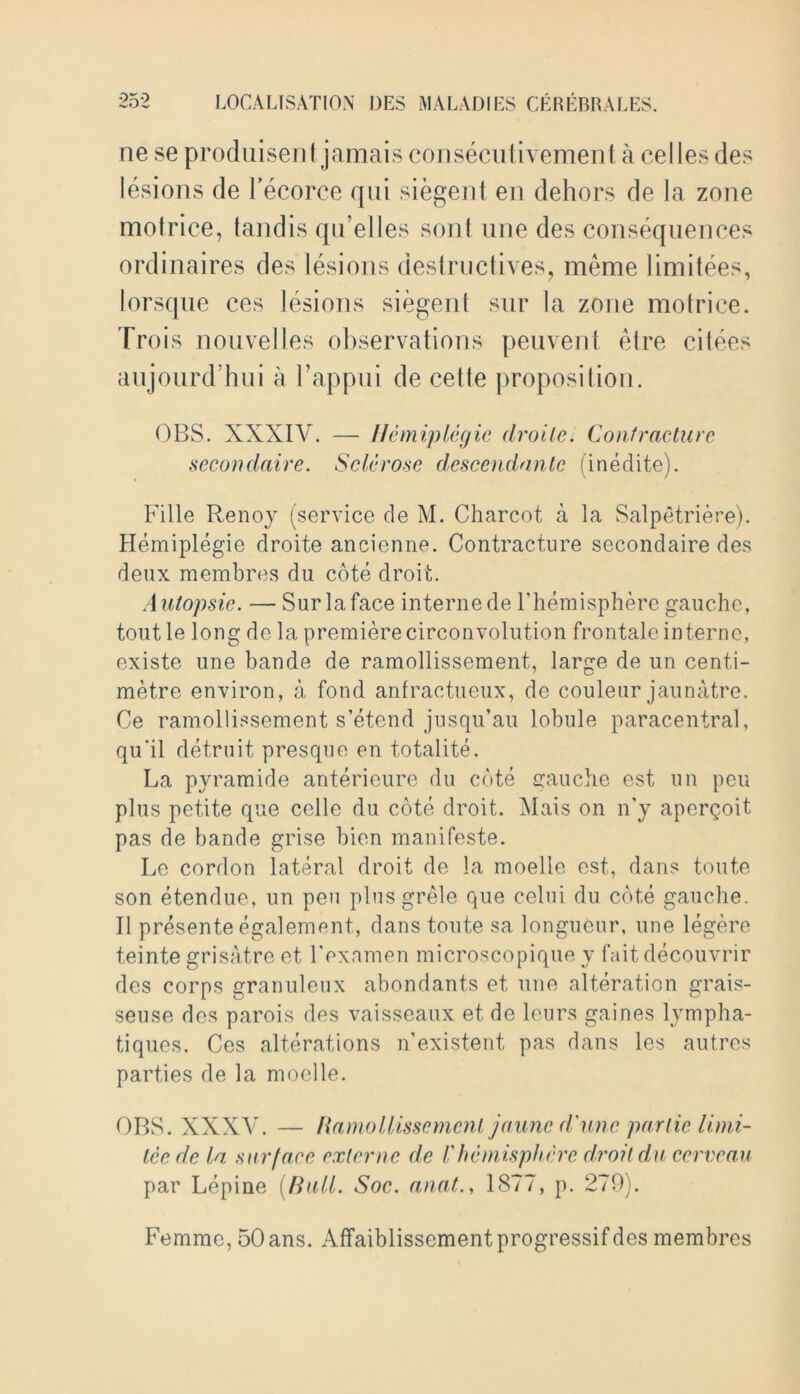 ue se produisent jamais consecutivemenI a cel les des lesions de l’ecorce qui siegent en dehors de la zone motrice, tandis qu’elles sont line des consequences ordinaires des lesions destructives, meme limitees, lorsque ces lesions siegent sur la zone motrice. Trois nouvelles observations peuvent el re citees aujourd’hui a 1’appui de cetle proposition. OBS. XXXIV. — Hemiplegic droite. Contracture secondaire. Sclerose descendant (inedite). Fille Renoy (service de M. Charcot a la Salpetriere). Hemiplegie droite ancienne. Contracture secondaire des deux membres du cote droit. Autopsie. — Sur la face interne de l’hemisphere gauche, tout le long de la premiere circonvolution frontale interne, existe une bande de ramoliissement, large de un centi- metre environ, a fond anfractueux, de couleur jaunatre. Ce ramoliissement s’etend jusqu’au lobule paracentral, qu'il detruit presque en totalite. La pyramide anterieure du cote gauche est un peu plus petite que celle du cote droit. Mats on n’y aperqoit pas de bande grise bien manifeste. Le cordon lateral droit de la moelle est, dans toute son etendue, un peu plusgrele que celui du cote gauche. II presente egalement, dans toute sa longueur, une legere teinte grisatre et Lexamen microscopique v fait decouvrir des corps granuleux abondants et une alteration grais- seuse des parois des vaisseaux et de leurs gaines lympha- tiques. Ces alterations n’existent pas dans les autres parties de la moelle. OBS. XXXV. — Ramoliissement jaune d'une par tie limi- tee de la surface externc de Vhemisphere droit du cervcau par Lepine (Rail. Soc. anat., 1877, p. 279). Femme, 50ans. Affaiblissementprogressifdes membres