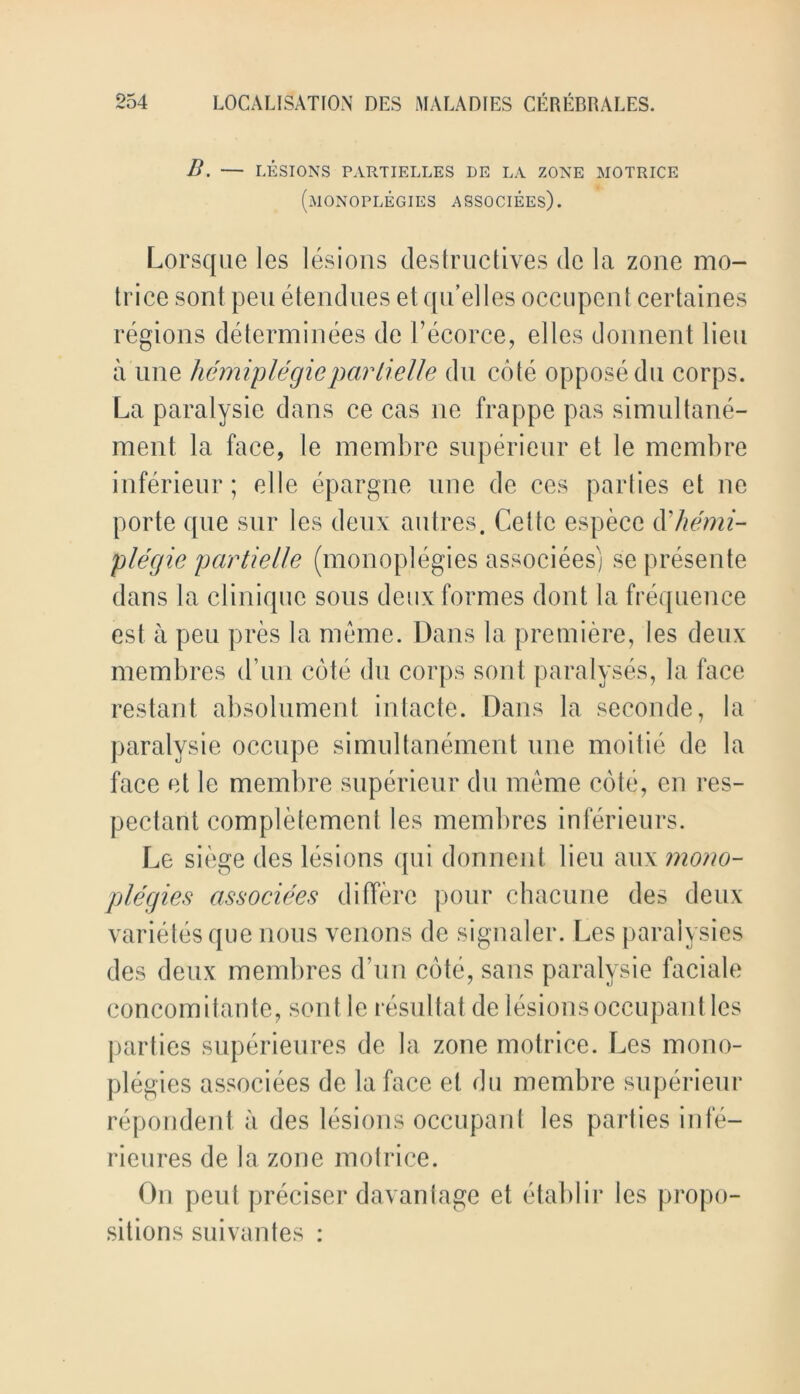 B. — LESIONS PARTIELLES DE LA ZONE MOTRICE (monoplegies associees). Lorsque les lesions destructives de la zone mo- trice sont pen etendues etqu’elles occupent certaines regions determinees de l’ecorce, el les donnent lieu a line hemiplegic par tielle du cote oppose du corps. La paralysie dans ce cas ne frappe pas simultane- ment la face, le membre superieur et le membre inferieur; oI le epargne une de ces parties et ne porte que sur les deux an Ires. Cette espece ft hemi- plegic partielle (monoplegies associees) se presente dans la clinique sous deux formes dont la frequence est a pen pres la meme. Dans la premiere, les deux membres d’un cote du corps sont paralyses, la face restant absolument intacte. Dans la seconde, la paralysie occupe simultanement une moitie de la face et le membre superieur du meme cote, en res- pectarit completement les membres inferieurs. Le siege des lesions qui donnent lieu aux mono- plegies associees differc pour chacune des deux varietesque nous venous de signaler. Les paralyses des deux membres d’un cote, sans paralysie faciale concomitante, sont le resultat de lesions occupant les parties superieures de la zone motrice. Les mono- plegies associees de la face et du membre superieur repondent a des lesions occupant les parties infe- rieures de la zone motrice. On pent preciser davantage et etablir les propo- sitions suivantes :