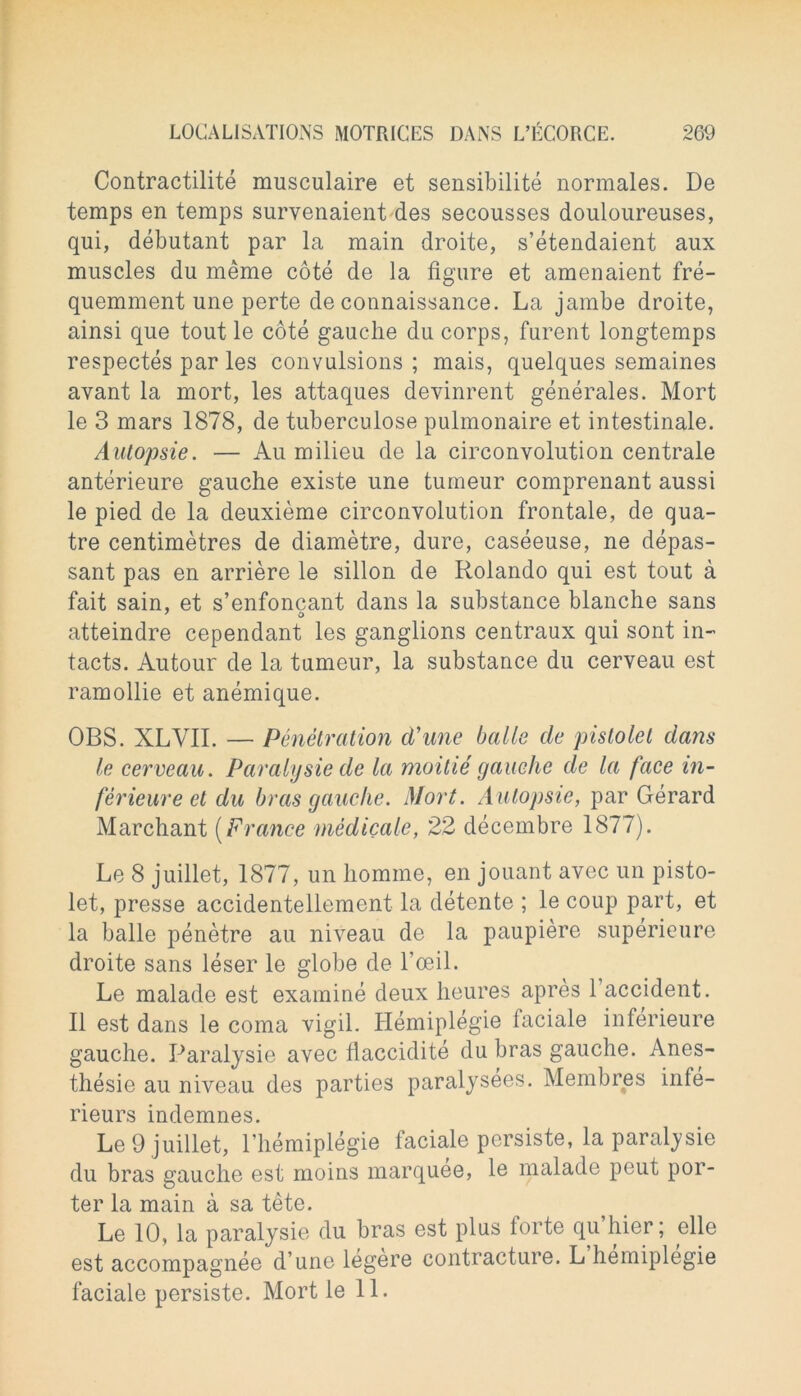 Contractilite musculaire et sensibilite normales. De temps en temps survenaient des secousses douloureuses, qui, debutant par la main droite, s’etendaient aux muscles du meme cote de la figure et amenaient fre- quemment une perte de connaissance. La jambe droite, ainsi que tout le cote gauche du corps, furent longtemps respectes par les convulsions ; mais, quelques semaines avant la mort, les attaques devinrent generates. Mort le 3 mars 1878, de tuberculose pulmonaire et intestinale. Autopsie. — Au milieu de la circonvolution centrale anterieure gauche existe une tumeur comprenant aussi le pied de la deuxieme circonvolution frontale, de qua- tre centimetres de diametre, dure, caseeuse, ne depas- sant pas en arriere le sillon de Rolando qui est tout a fait sain, et s’enfoncant dans la substance blanche sans atteindre cependant les ganglions centraux qui sont in- tacts. Autour de la tumeur, la substance du cerveau est ramollie et anemique. OBS. XLVII. — Penetration cVune balle de pistolet dans le cerveau. Paralysie de la moitie gauche de la face in- ferieure et du bras gauche. Mort. Autopsie, par Gerard Marchant (France medicate, 22 decembre 1877). Le 8 juillet, 1877, un homme, en jouant avec un pisto- let, presse accidentellement la detente ; le coup part, et la balle penetre au niveau de la paupiere superieure droite sans leser le globe de 1’oeiL Le malade est examine deux heures apres 1 accident. II est dans le coma vigil. Hemiplegie faciale inferieure gauche. Paralysie avec flaccidite du bras gauche. Anes- thesie au niveau des parties paralysees. Membres infe- rieurs indemnes. Le 9 juillet, l’hemiplegie faciale persiste, la paralysie du bras gauche est moins marquee, le malade peut por- ter la main a sa tete. Le 10, la paralysie du bras est plus forte qu’hier; die est accompagnee d une legere contracture. L hemiplegie faciale persiste. Mort le 11.