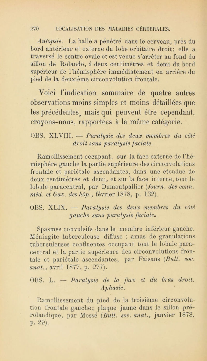 Autopsie. La balle a penetre dans le cerveau, pres du bord anterieur et externe da lobe orbitaire droit; elle a traverse le centre ovale et est venue s’arreter au fond du sillon de Rolando, a deux centimetres et demi du bord superieur de l’hemisphere immediatement en arriere du pied de la deuxieme circonvolution frontale. Voici 1’indication sommaire de quatre autres observations moins simples et moins detaillees que les precedentes, mais qui peuvent etre cependant, eroyons-noas, rapportees a la meme categorie. OBS. XLVIII. — Paralysie des deux membres du cole droit sans paralysie faciale. Ramollissement occupant, sur la face externe de l’he- misphere gauche la partie superieure des circonvolutions frontale et parietale ascendantcs, dans une etendue de deux centimetres et demi, et sur la face interne, tout le lobule paracentral, par Dumontpallier (Jo-urn. des conn, med. et Gaz. des hop., fevrier 1878, p. 132). OBS. XLIX. — Paralysie des deux membres du cote gauche sans paralysie faciale• Spasmes convulsifs dans le membre inferieur gauche. Meningite tuberculeuse diffuse : amas de granulations tuberculeuses confluentes occupant tout le lobule para- central et la partie superieure des circonvolutions fron- tale et parietale ascendantes, par Faisans (Bull. soc. anat., avril 1877, p. 277). OBS. L. — Paralysie de la face el du bras droit. Aphasie. Ramollissement du pied de la troisieme circonvolu- tion frontale gauche; plaque jaune dans le sillon pre- rolandique, par Mosse (Bull. soc. anat., janvier 1878, p. 29). '