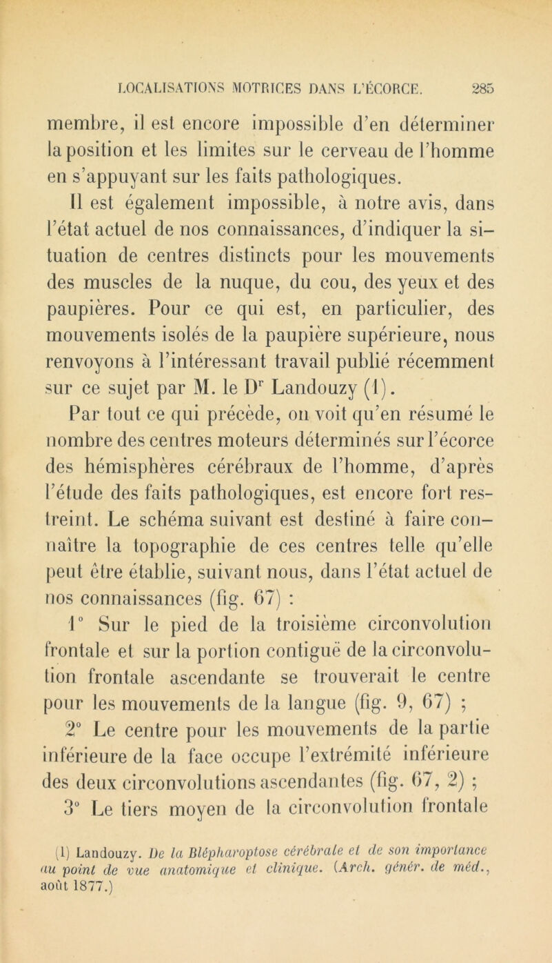 membre, il est encore impossible (Ten determiner la position et les limites sur le cerveau de Phomme en s’appuyant sur les faits pathologiques. 11 est egalement impossible, a notre avis, dans Tetat actuel de nos connaissances, d’indiquer la si- tuation de centres distincts pour les mouvements des muscles de la nuque, du cou, des yeux et des paupieres. Pour ce qui est, en particular, des mouvements isoles de la paupiere superieure, nous renvoyons a Pinteressant travail publie recemmenl sur ce sujet par M. le Dr Landouzy (1). Par tout ce qui precede, on voit qu’en resume le nombre des centres moteurs determines sur Pecorce des hemispheres cerebraux de Phomme, d’apres Petude des faits palhologiques, est encore fort res- treint. Le schema suivant est destine a faire con- naitre la topographie de ces centres telle qu’elle peut etre etablie, suivant nous, dans Petat actuel de nos connaissances (fig. 67) : 1° Sur le pied de la troisieme circonvolution frontale el sur la portion contigue de la circonvolu- tion frontale ascendante se trouverait le centre pour les mouvements de la langue (fig. 9, 67) ; 2° Le centre pour les mouvements de la partie inferieure de la face occupe Pextremite inferieure des deux circonvolutions ascendantes (fig. 67, 2) ; 3° Le tiers moyen de la circonvolution Irontale (1) Landouzy. De la Bltpharoptose certbrale et de son importance au point de vue anatomique el clinique. (Arch, gdnir. de med., aout 1877.)