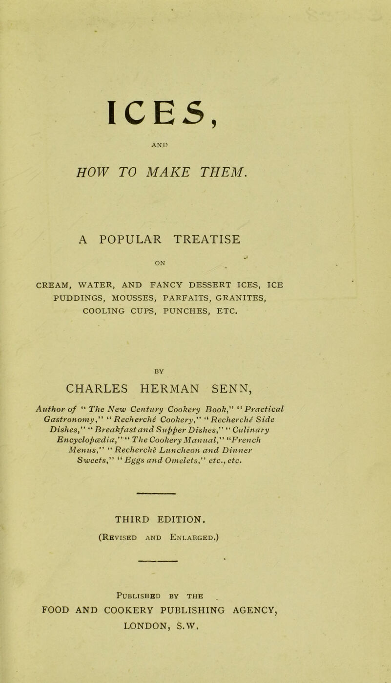 ICES AND HOW TO MAKE THEM. A POPULAR TREATISE ON CREAM, WATER, AND FANCY DESSERT ICES, ICE PUDDINGS, MOUSSES, PARFAITS, GRANITES, COOLING CUPS, PUNCHES, ETC. BY CHARLES HERMAN SENN, Author of “ The New Century Cookery Book,” “ Practical Gastronomy“ Recherchi Cookery,” “ Recherche Side Dishes,” “ Breakfast and Supper Dishes“ Culinary En cyclop cedi a,” “ The Cookery Manual,” “French Menus,” “ Recherche Luncheon and Dinner Sweets,” “ Omelets,” etc., etc. THIRD EDITION. (Revised and Enlarged.) Published by the FOOD AND COOKERY PUBLISHING AGENCY, LONDON, S.W.