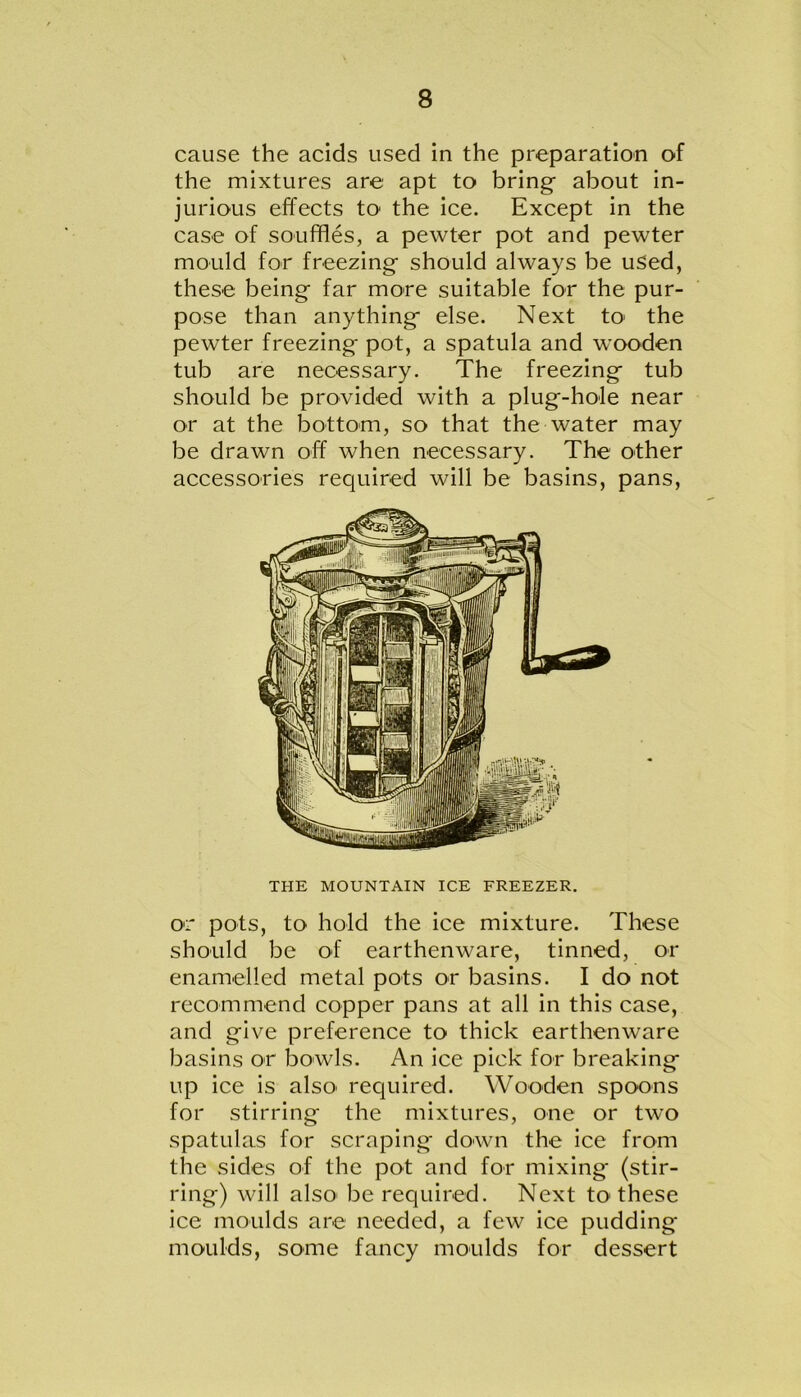 cause the acids used in the preparation of the mixtures are apt to bring- about in- jurious effects to1 the ice. Except in the case of souffles, a pewter pot and pewter mould for freezing- should always be used, these being far more suitable for the pur- pose than anything else. Next to the pewter freezing pot, a spatula and wooden tub are necessary. The freezing tub should be provided with a plug-hole near or at the bottom, so that the water may be drawn off when necessary. The other accessories required will be basins, pans, THE MOUNTAIN ICE FREEZER. or pots, to hold the ice mixture. These should be of earthenware, tinned, or enamelled metal pots or basins. I do not recommend copper pans at all in this case, and give preference to thick earthenware basins or bowls. An ice pick for breaking up ice is also' required. Wooden spoons for stirring the mixtures, one or two spatulas for scraping down the ice from the sides of the pot and for mixing (stir- ring) will also' be required. Next to these ice moulds are needed, a few ice pudding moulds, some fancy moulds for dessert