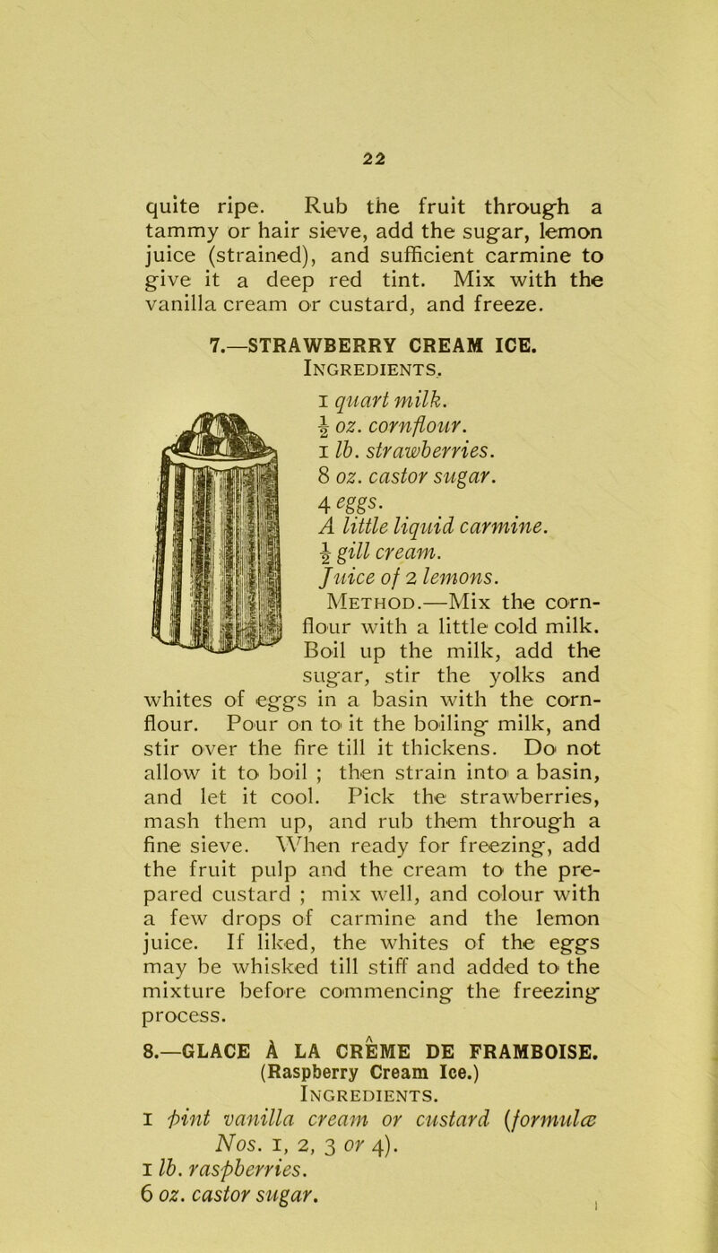 quite ripe. Rub the fruit through a tammy or hair sieve, add the sugar, lemon juice (strained), and sufficient carmine to give it a deep red tint. Mix with the vanilla cream or custard, and freeze. 7.—STRAWBERRY CREAM ICE. Ingredients, i quart milk. \ oz. cornflour. i lb. strawberries. 8 oz. castor sugar. 4 eggs. A little liquid carmine. \ gill cream. Juice of 2 lemons. Method.—Mix the corn- flour with a little cold milk. Boil up the milk, add the sugar, stir the yolks and whites of eggs in a basin with the corn- flour. Pour on to it the boiling milk, and stir over the fire till it thickens. Do not allow it to boil ; then strain into' a basin, and let it cool. Pick the strawberries, mash them up, and rub them through a fine sieve. When ready for freezing, add the fruit pulp and the cream to the pre- pared custard ; mix well, and colour with a few drops of carmine and the lemon juice. If liked, the whites of the eggs may be whisked till stiff and added to the mixture before commencing the freezing process. 8.—GLACE A LA CREME DE FRAMBOISE. (Raspberry Cream Ice.) Ingredients. i f>int vanilla cream or custard (formulcc Nos. i, 2, 3 or 4). i lb. raspberries. 6 oz. castor sugar.