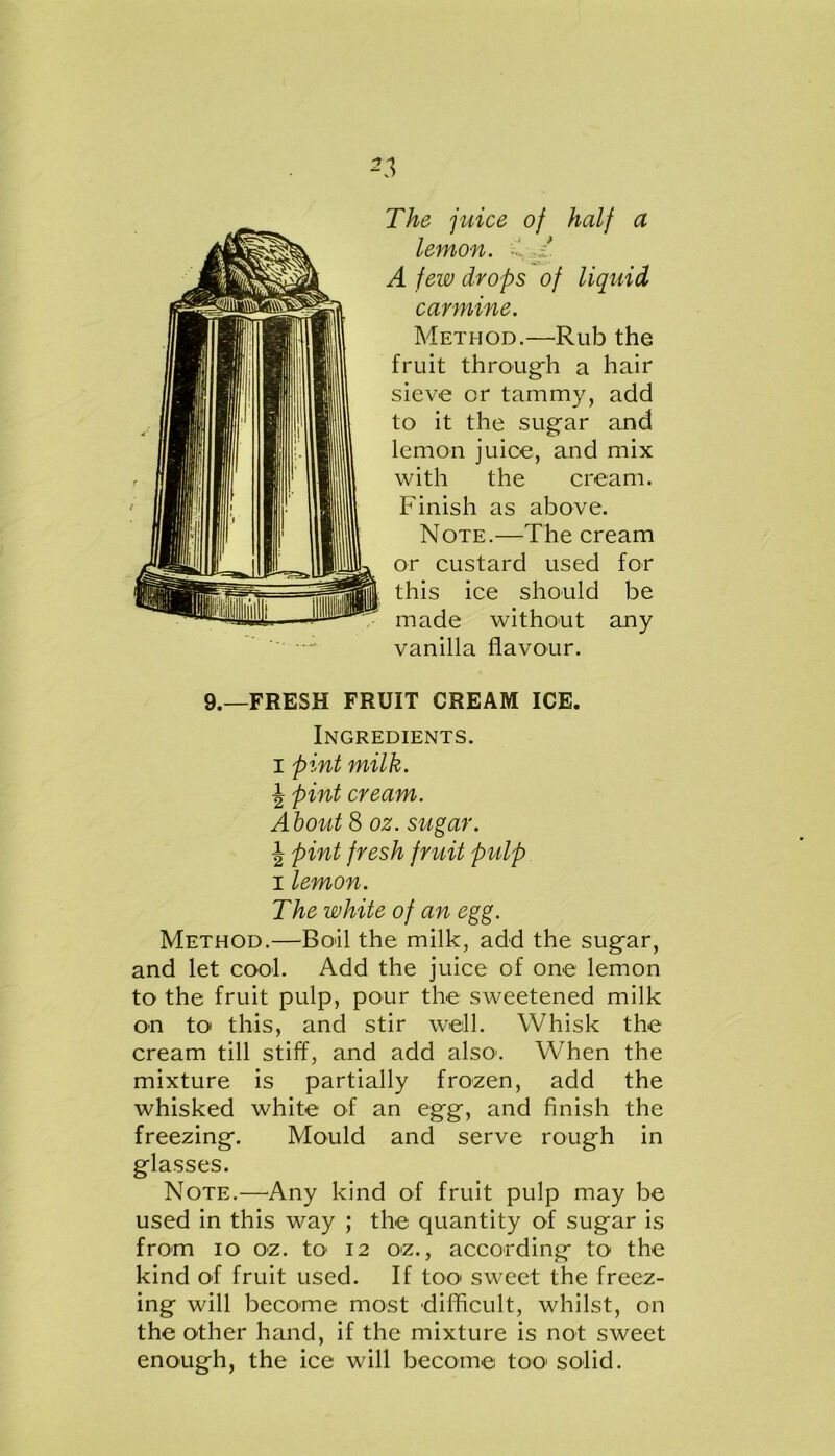 The juice of half a lemon. •' / A few drops of liquid carmine. Method.—Rub the fruit through a hair sieve or tammy, add to it the sugar and lemon juice, and mix with the cream. Finish as above. Note.—The cream or custard used for this ice should be made without any vanilla flavour. 9.—FRESH FRUIT CREAM ICE. Ingredients, i pint milk. \ pint cream. About 8 oz. sugar. \ pint fresh fruit pulp i lemon. The white of an egg. Method.—Boil the milk, add the sugar, and let cool. Add the juice of one lemon to the fruit pulp, pour the sweetened milk on to this, and stir well. Whisk the cream till stiff, and add also1. When the mixture is partially frozen, add the whisked white of an egg, and finish the freezing. Mould and serve rough in glasses. Note.—Any kind of fruit pulp may be used in this way ; the quantity of sugar is from io oz. to 12 oz., according to the kind of fruit used. If too sweet the freez- ing will become most difficult, whilst, on the other hand, if the mixture is not sweet enough, the ice will become too1 solid.