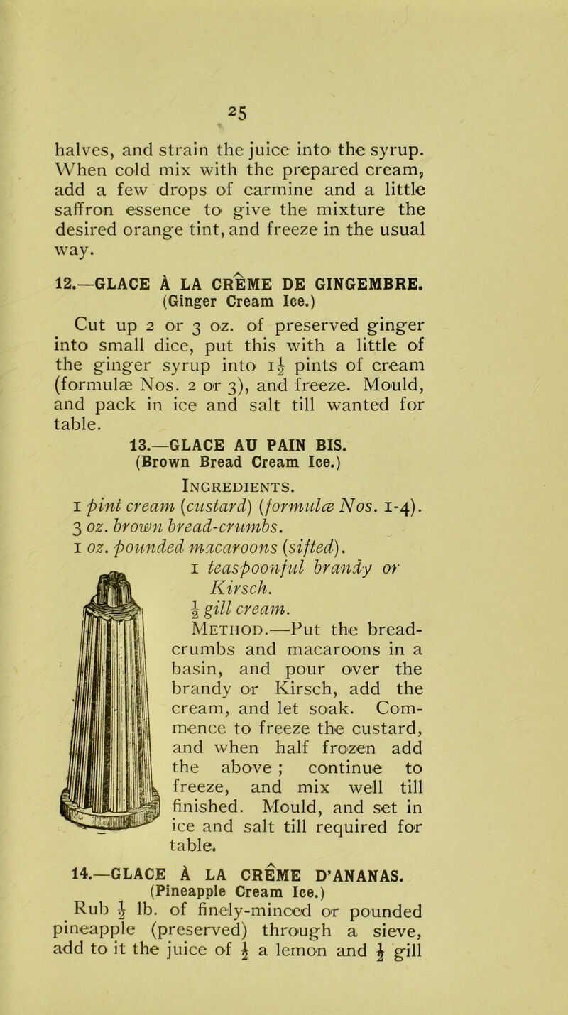 halves, and strain the juice into the syrup. When cold mix with the prepared cream, add a few drops of carmine and a little saffron essence to give the mixture the desired orange tint, and freeze in the usual way. 12.—GLACE A LA CREME DE GINGEMBRE. (Ginger Cream Ice.) Cut up 2 or 3 oz. of preserved ginger into small dice, put this with a little of the ginger syrup into ij pints of cream (formulas Nos. 2 or 3), and freeze. Mould, and pack in ice and salt till wanted for table. 13.—GLACE AU PAIN BIS. (Brown Bread Cream Ice.) Ingredients. 1 pint cream (custard) (formula Nos. 1-4). 3 oz. brown bread-crumbs. 1 oz. pounded macaroons (sifted). 1 teaspoonful brandy or Kirsch. ^ gill cream. Method.—Put the bread- crumbs and macaroons in a basin, and pour over the brandy or Kirsch, add the cream, and let soak. Com- mence to freeze the custard, and when half frozen add the above ; continue to freeze, and mix well till finished. Mould, and set in ice and salt till required for table. 14.—GLACE A LA CREME D’ANANAS. (Pineapple Cream Ice.) Rub \ lb. of finely-minced or pounded pineapple (preserved) through a sieve, add to it the juice of ^ a lemon and | gill