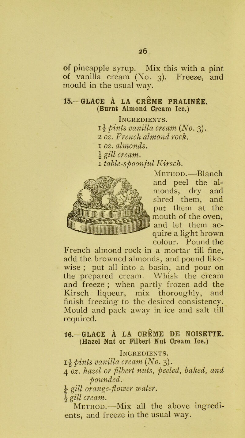 of pineapple syrup. Mix this with a pint of vanilla cream (No. 3). Freeze, and mould in the usual way. 15.—GLACE A LA CREME PRALINEE. (Burnt Almond Cream Ice.) Ingredients. ij pints vanilla cream (No. 3). 2 oz. French almond rock. 1 oz. almonds. J gill cream. 1 table-spoonful Kirsch. Method.—Blanch and peel the al- monds, dry and shred them, and put them at the month of the oven, and let them ac- quire a light brown colour. Pound the French almond rock in a mortar till fine, add the browned almonds, and pound like- wise ; put all into a basin, and pour on the prepared cream. Whisk the cream and freeze ; when partly frozen add the Kirsch liqueur, mix thoroughly, and finish freezing to the desired consistency. Mould and pack away in ice and salt till required. 16.—GLACE A LA CREME DE NOISETTE. (Hazel Nnt or Filbert Nut Cream Ice.) Ingredients. ij pints vanilla cream (No. 3). 4 oz. hazel or filbert nuts, peeled, baked, and pounded. J- gill orange-flower water. \ gill cream. Method.—Mix all the above ingredi- ents, and freeze in the usual way.