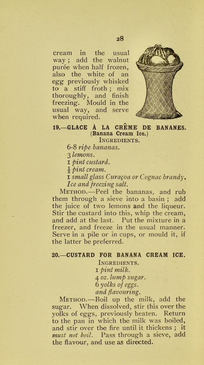 cream in the usual way ; add the walnut puree when half frozen, also the white of an egg- previously whisked to a stiff froth ; mix thoroughly, and finish freezing. Mould in the usual way, and serve when required. 19. —GLACE A LA CREME DE BANANES. (Banana Cream Ice.) Ingredients. 6-8 ripe bananas. 3 lemons. i pint custard. \ pint cream. i small glass Cur ago a or Cognac brandy. Ice and freezing salt. Method.—Peel the bananas, and rub them through a sieve into a basin ; add the juice of two' lemons and the liqueur. Stir the custard into this, whip the cream, and add at the last. Put the mixture in a freezer, and freeze in the usual manner. Serve in a pile or in cups, or mould it, if the latter be preferred. 20. —CUSTARD FOR BANANA CREAM ICE. Ingredients, i pint milk. 4 oz. lump sugar. 6 yolks of eggs, and flavouring. Method.—Boil up the milk, add the sugar. When dissolved, stir this over the yolks of eggs, previously beaten. Return to the pan in which the milk was boiled, and stir over the fire until it thickens ; it must not boil. Pass through a sieve, add the flavour, and use as directed.