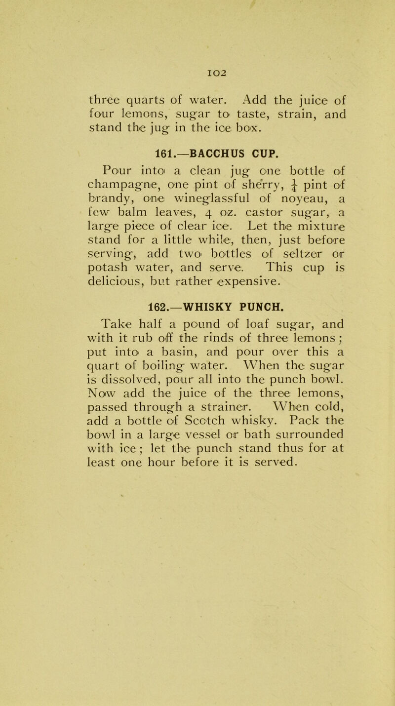 three quarts of water. Add the juice of four lemons, sugar to taste, strain, and stand the jug in the ice box. 161.—BACCHUS CUP. Pour into a clean jug one bottle of champagne, one pint of sherry, \ pint of brandy, one wineglassful of noyeau, a few balm leaves, 4 oz. castor sugar, a large piece of clear ice. Let the mixture stand for a little while, then, just before serving, add two> bottles of seltzer or potash water, and serve. This cup is delicious, but rather expensive. 162.—WHISKY PUNCH. Take half a pound of loaf sugar, and with it rub off the rinds of three lemons ; put into' a basin, and pour over this a quart of boiling water. When the sugar is dissolved, pour all into the punch bowl. Now add the juice of the three lemons, passed through a strainer. When cold, add a bottle of Scotch whisky. Pack the bowl in a large vessel or bath surrounded with ice ; let the punch stand thus for at least one hour before it is served.