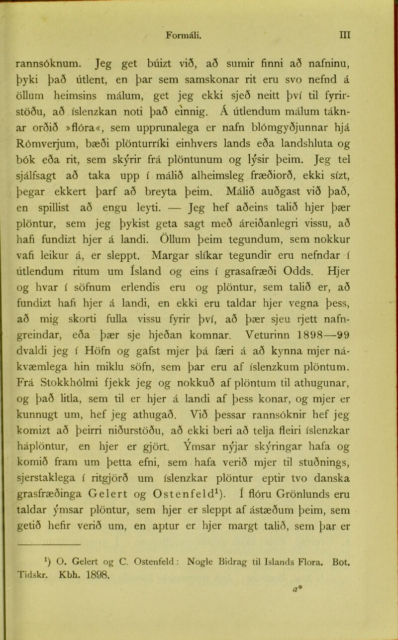 rannsóknum. Jeg get búizt við, að sumir finni að nafninu, þyki það útlent, en þar sem samskonar rit eru svo nefnd á öllum heimsins málum, get jeg ekki sjeð neitt því til fyrir- stöðu, að íslenzkan noti það einnig. Á útlendum málum tákn- ar orðið »flóra«, sem upprunalega er nafn blómgyðjunnar hjá Rómveijum, bæði plönturríki einhvers lands eða landshluta og bók eða rit, sem skýrir frá plöntunum og lýsir þeim. Jeg tel sjálfsagt að taka upp í málið alheimsleg fræðiorð, ekki sízt, þegar ekkert þarf að breyta þeim. Málið auðgast við það, en spillist að engu leyti. — Jeg hef aðeins talið hjer þær plöntur, sem jeg þykist geta sagt með áreiðanlegri vissu, að hafi fundizt hjer á landi. Öllum þeim tegundum, sem nokkur vafi leikur á, er sleppt. Margar slíkar tegundir eru nefndar í útlendum ritum um ísland og eins í grasafræði Odds. Hjer og hvar í söfnum erlendis eru og plöntur, sem talið er, að fundizt hafi hjer á landi, en ekki eru taldar hjer vegna þess, að mig skorti fulla vissu fyrir því, að þær sjeu rjett nafn- greindar, eða þær sje hjeðan komnar. Veturinn 1898—99 dvaldi jeg í Höfn og gafst mjer þá færi á að kynna mjer ná- kvæmlega hin miklu söfn, sem þar eru af íslenzkum plöntum. Frá Stokkhólmi fjekk jeg og nokkuð af plöntum til athugunar, og það litla, sem til er hjer á landi af þess konar, og mjer er kunnugt um, hef jeg athugað. Við þessar rannsóknir hef jeg komizt að þeirri niðurstöðu, að ekki beri að telja fleiri íslenzkar háplöntur, en hjer er gjört. Ýmsar nýjar skýringar hafa og komið fram um þetta efni, sem hafa verið mjer til stuðnings, sjerstaklega í ritgjörð um íslenzkar plöntur eptir tvo danska grasfræðinga Gelert og Ostenfeld1). í flóru Grönlunds eru taldar ýmsar plöntur, sem hjer er sleppt af ástæðum þeim, sem getið hefir verið um, en aptur er hjer margt talið, sem þar er J) O. Gelert og C. Ostenfeld: Nogle Bidrag til Islands Flora, Bot. Tidskr. Kbh. 1898.