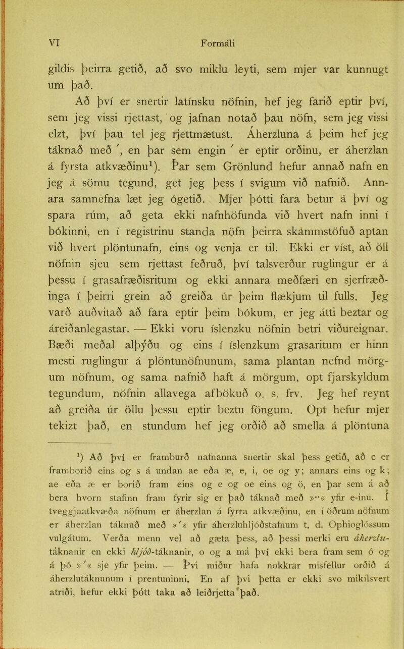 gildis þeirra getið, að svo miklu leyti, sem mjer var kunnugt um það. Að því er snertir latínsku nöfnin, hef jeg farið eptir því, sem jeg vissi rjettast, og jafnan notað þau nöfn, sem jeg vissi elzt, því þau tel jeg rjettmætust. Aherzluna á þeim hef jeg táknað með ', en þar sem engin ' er eptir orðinu, er áherzlan á fyrsta atkvæðinu1). f*ar sem Grönlund hefur annað nafn en jeg á sömu tegund, get jeg þess í svigum við nafnið. Ann- ara samnefna læt jeg ógetið. Mjer þótti fara betur á því og spara rúm, að geta ekki nafnhöfunda við hvert nafn inni í bókinni, en í registrinu standa nöfn þeirra skámmstöfuð aptan við hvert plöntunafn, eins og venja er til. Ekki er víst, að öll nöfnin sjeu sem rjettast feðruð, því talsverður ruglingur er á þessu í grasafræðisritum og ekki annara meðfæri en sjerfræð- inga í þeirri grein að greiða úr þeim flækjum til fulls. Jeg varð auðvitað að fara eptir þeim bókum, er jeg átti beztar og áreiðanlegastar. — Ekki voru íslenzku nöfnin betri viðureignar. Bæði meðal alþýðu og eins í íslenzkum grasaritum er hinn mesti ruglingur á plöntunöfnunum, sama plantan nefnd mörg- um nöfnum, og sama nafnið haft á mörgum, opt fjarskyldum tegundum, nöfnin allavega afbökuð o. s. frv. Jeg hef reynt að greiða úr öllu þessu eptir beztu föngum. Opt hefur mjer tekizt það, en stundum hef jeg orðið að smella á plöntuna x) Að því er framburð nafnanna snertir skal þess getið, að c er framborið eins og s á undan ae eða æ, e, i, oe og y; annars eins ogk; ae eða æ er borið fram eins og e og oe eins og ö, en þar sem á að bera hvorn stafinn fram fyrir sig er það táknað með »••« yfir e-inu. I tveggjaatkvæða nöfnum er áherzlan á fyrra atkvæðinu, en í öðrum nöfnum er áherzlan táknuð með »'« yfir áherzluhljóðstaínum t. d. Opliioglóssum vulgátum. Verða menn vel að gæta þess, að þessi merki eru áherzlu- táknanir en ekki /V/ád-táknanir, o og a má því ekki bera fram sem ó og á þó »'« sje yfir þeim. — Eví miður hafa nokkrar misfellur orðið á áherzlutáknunum í prentuninni. En af þvi þetta er ekki svo mikilsvert atriði, hefur ekki þótt taka að leiðrjetta það.