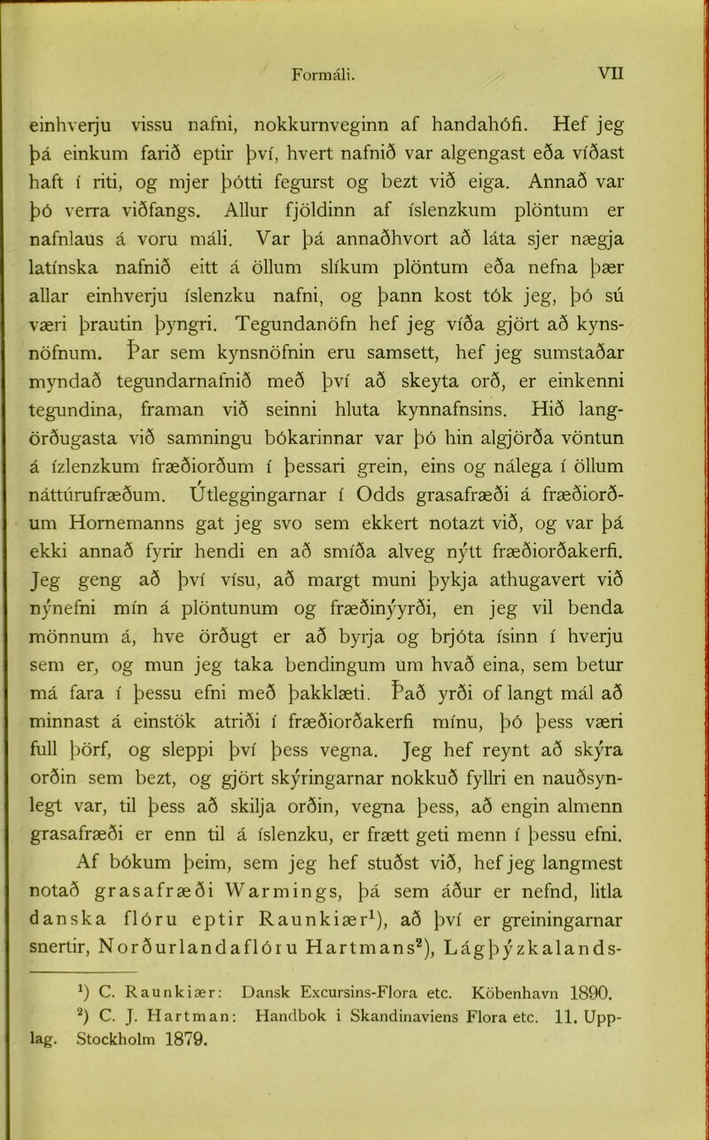 einhverju vissu naíni, nokkurnveginn af handahófi. Hef jeg þá einkum farið eptir því, hvert nafnið var algengast eða víðast haft í riti, og mjer þótti fegurst og bezt við eiga. Annað var þó verra viðfangs. Allur fjöldinn af íslenzkum plöntum er nafnlaus á voru máli. Var þá annaðhvort að láta sjer nægja latínska nafnið eitt á öllurn slíkum plöntum eða nefna þær allar einhverju íslenzku nafni, og þann kost tók jeg, þó sú væri þrautin þyngri. Tegundanöfn hef jeg víða gjört að kyns- nöfnum. Þar sem kynsnöfnin eru samsett, hef jeg sumstaðar myndað tegundarnainið með því að skeyta orð, er einkenni tegundina, framan við seinni hluta kynnafnsins. Hið lang- örðugasta við samningu bókarinnar var þó hin algjörða vöntun á ízlenzkum fræðiorðum í þessari grein, eins og nálega í öllum náttúrufræðum. Utleggingarnar í Odds grasafræði á fræðiorð- um Homemanns gat jeg svo sem ekkert notazt við, og var þá ekki annað fyrir hendi en að smíða alveg nýtt fræðiorðakerfi. Jeg geng að því vísu, að margt muni þykja athugavert við nýnefni mín á plöntunum og fræðinýyrði, en jeg vil benda mönnum á, hve örðugt er að byrja og brjóta ísinn í hverju sem er, og mun jeg taka bendingum um hvað eina, sem betur má fara í þessu efni með þakklæti. Það yrði of langt mál að minnast á einstök atriði í fræðiorðakerfi mínu, þó þess væri full þörf, og sleppi því þess vegna. Jeg hef reynt að skýra orðin sem bezt, og gjört skýringarnar nokkuð fyllri en nauðsyn- legt var, til þess að skilja orðin, vegna þess, að engin almenn grasafræði er enn til á íslenzku, er frætt geti menn í þessu efni. Af bókum þeim, sem jeg hef stuðst við, hef jeg langmest notað grasafræði Warmings, þá sem áður er nefnd, litla danska flóru eptir Raunkiær1), að því er greiningarnar snertir, Norðurlandaflóiu Hartmans2), Lágþýzkalands- x) C. Raunkiær: Dansk Excursins-Flora etc. Köbenhavn 1890. 2) C. J. Hartman: Hanclbok i Skandinaviens Flora etc. 11. Upp- lag. Stockholm 1879.