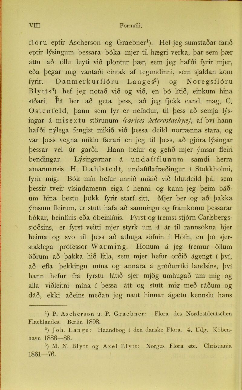 flóru eptir Ascherson og Graebner1). Hef jeg sumstaðar farið eptir lýsingum þessara bóka mjer til hægri verka, þar sem þær áttu að öllu leyti við plöntur þær, sem jeg hafði fyrir mjer, eða þegar mig vantaði eintak af tegundinni, sem sjaldan kom fyrir. Danmerkurflóru Langes2) og Noregsflóru Blytts3) hef jeg notað við og við, en þó lítið, einkum hina síðari. ber að geta þess, að jeg fjekk cand. mag. C. Ostenfeld, þann sem fyr er nefndur, til þess að semja lýs- ingar á misextu störunum (carices heterostachyœ), af því hann hafði nýlega fengizt mikið við þessa deild norrænna stara, og var þess vegna miklu færari en jeg til þess, að gjöra lýsingar þessar vel úr garði. Hann hefur og gefið mjer ýmsar fleiri bendingar. Lýsingarnar á undafíflunum samdi herra amanuensis H. Dahlstedt, undafíflafræðingur í Stokkhólmi, fyrir mig. Bók mín hefur unnið mikið við hlutdeild þá, sem þessir tveir vísindamenn eiga í henni, og kann jeg þeim báð- um hina beztu þökk fyrir starf sitt. Mjer ber og að þakka ýmsum fleirum, er stutt hafa að samningu og framkomu þessarar bókar, beinlínis eða óbeinlínis. Fyrst og fremst stjórn Carlsbergs- sjóðsins, er fyrst veitti mjer styrk um 4 ár til rannsókna hjer heima og svo til þess að athuga söfnin í Höfn, en þó sjer- staklega prófessor Warming. Honum á jeg fremur öllum öðrum að þakka hið litla, sem mjer hefur orðið ágengt í því, að efla þekkingu mína og annara á gróðuriíki landsins, því hann hefur frá fyrstu látið sjer mjög umhugað um mig og alla viðleitni mína í þessa átt og stutt mig með ráðum og dáð, ekki aðeins meðan jeg naut hinnar ágætu kennslu hans a) P. Ascherson u. P. Graebner: Flora des Nordostdeutschen Flachlandes. Berlin 1898. 2) Joh. Lange: Haandbog í den danske Flora. 4. Udg. Köben- havn 1886—88. 3) M. N. Blytt og Axel Blytt: Norges Flora etc. Christiania 1861—76.