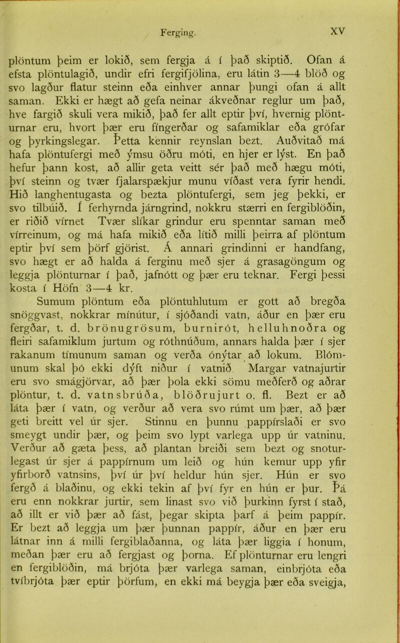 Ferging. plöntum þeim er lokið, sem fergja á í það skiptið. Ofan á efsta plöntulagið, undir efri fergifjölina, eru látin 3—4 blöð og svo lagður flatur steinn eða einhver annar þungi ofan á allt saman. Ekki er hægt að gefa neinar ákveðnar reglur um það, hve fargið skuli vera mikið, það fer allt eptir því, hvernig plönt- urnar eru, hvort þær eru fíngerðar og safamiklar eða grófar og þyrkingslegar. Þetta kennir reynslan bezt. Auðvitað má hafa plöntufergi með ýmsu öðru móti, en hjer er lýst. En það hefur þann kost, að allir geta veitt sér það með hægu móti, því steinn og tvær fjalarspækjur munu víðast vera fyrir hendi. Hið langhentugasta og bezta plöntufergi, sem jeg þekki, er svo tilbúið. í ferhyrnda járngrind, nokkru stærri en fergiblöðin, er riðið vírnet Tvær slíkar grindur eru spenntar saman með vírreinum, og má hafa mikið eða lítið milli þeirra af plöntum eptir því sem þörf gjörist. Á annari grindinni er handfang, svo hægt er að halda á ferginu með sjer á grasagöngum og leggja plönturnar í það, jafnótt og þær eru teknar. Fergi þessi kosta í Höfn 3—4 kr. Sumum plöntum eða plöntuhlutum er gott að bregða snöggvast, nokkrar mínútur, í sjóðandi vatn, áður en þær eru fergðar, t. d. brönugrösum, burnirót, helluhnoðra og fleiri safamiklum jurtum og róthnúðum, annars halda þær í sjer rakanum tímunum saman og verða ónýtar að lokum. Blóm- unum skal þó ekki dýft niður í vatnið Margar vatnajurtir eru svo smágjörvar, að þær þola ekki sömu meðferð og aðrar plöntur, t. d. vatnsbrúða, blöðrujurt o. fl. Bezt er að láta þær í vatn, og verður að vera svo rúmt um þær, að þær geti breitt vel úr sjer. Stinnu en þunnu pappírslaði er svo smeygt undir þær, og þeim svo lypt varlega upp úr vatninu. Verður að gæta þess, að plantan breiði sem bezt og snotur- legast úr sjer á pappírnum um leið og hún kemur upp yfir yfirborð vatnsins, því úr því heldur hún sjer. Hún er svo fergð á blaðinu, og ekki tekin af því fyr en hún er þur. Þá eru enn nokkrar jurtir, sem linast svo við þurkinn fyrst í stað, að illt er við þær að fást, þegar skipta þarf á þeim pappír. Er bezt að leggja um þær þunnan pappír, áður en þær eru látnar inn á milli fergiblaðanna, og láta þær liggia í honum, meðan þær eru að fergjast og þorna. Ef plönturnar eru lengri en fergiblöðin, má brjóta þær varlega saman, einbrjóta eða tvíbrjóta þær eptir þörfum, en ekki má beygja þær eða sveigja,