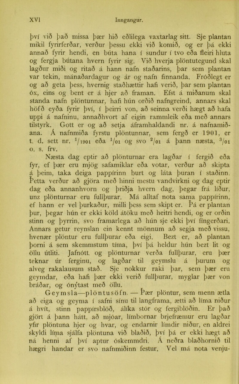 því við það missa þær hið eðlilega vaxtarlag sitt. Sje plantan mikil fyrirferðar, verður þessu ekki við komið, og er þá ekki annað fyrír hendi, en búta hana í sundur í tvo eða fleiri hluta og fergja bútana hvern fyrir sig. Við hverja plöntutegund skal lagður miði og ritað á hann nafn staðarins, þar sem plantan var tekin, mánaðardagur og ár og nafn finnanda. Fróðlegt er og að geta þess, hvernig staðhættir hafi verið, þar sem plantan óx, eins og bent er á hjer að framan. Efst á miðanum skal standa nafn plöntunnar, hafi hún orðið nafngreind, annars skal höfð eyða fyrir því, í þeirri von, að seinna verði hægt að hafa uppi á nafninu, annaðhvort af eigin rammleik eða með annars tilstyrk. Gott er og að setja áframhaldandi nr. á nafnamið- ana. Á nafnmiða fyrstu plöntunnar, sem fergð er 1901, er t. d. sett nr. x/1901 eða x/oi og svo 2/oi á þann næsta, 3/01 o. s. frv. Næsta dag eptir að plönturnar era lagðar í fergið eða fyr, ef þær eru mjög safamiklar eða votar, verður að skipta á þeim, taka deiga pappírinn burt og láta þuran í staðinn. Þetta verður að gjöra með hinni mestu vandvirkni og dag eptir dag eða annanhvorn og þriðja hvern dag, þegar frá líður, unz plönturnar eru fullþurar. Má alltaf nota sama pappírinn, ef hann er vel þurkaður, milli þcss sem skipt er. Þá er plantan þur, þegar hún er ekki köld átöku með heitri hendi, og er orðin stinn og þyrrin, svo framarlega að hún sje ekki því fíngerðari. Annars getur reynslan ein kennt mönnum að segja með vissu, hvenær plöntur eru fullþurar eða eigi. Bezt er, að plantan þorni á sem skemmstum tíma, því þá heldur hún bezt lit og öllu útliti. Jafnótt. og plönturnar verða fullþurar, eru þær teknar úr ferginu, og lagðar til geymslu á þurum og alveg rakalausum stað. Sje nokkur raki þar, sem þær eru geymdar, eða hafi þær ekki verið fullþurar, myglar þær von bráðar, og ónýtast með öllu. Geymsla—plöntusöfn. — Þær plöntur, sem menn ætla að eiga og geyma í safni sínu til langframa, ætti að líma niður á hvít, stinn pappírsblöð, álíka stór og fergiblöðin. Er það gjört á þann hátt, að mjóar, límbornar brjefræmur eru lagðar yfir plöntuna hjer og hvar, og endarnir límdir niður, en aldrei skyldi líma sjálfa plöntuna við blaðið, því þá er ekki hægt að ná henni af því aptur óskemmdri. Á neðra blaðhornið til hægri handar er svo nafnmiðinn festur. Vel má nota venju-
